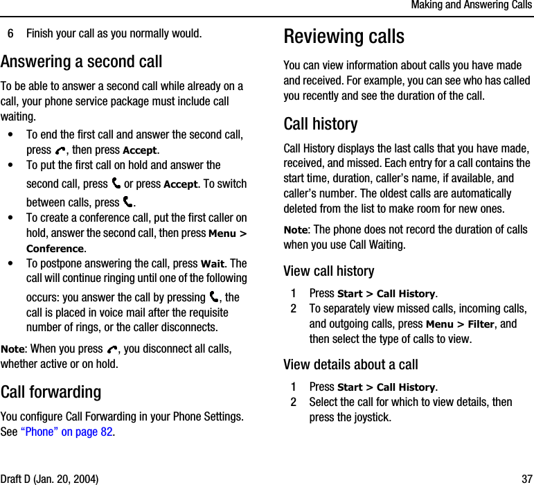 Making and Answering CallsDraft D (Jan. 20, 2004) 376Finish your call as you normally would.Answering a second callTo be able to answer a second call while already on a call, your phone service package must include call waiting.•To end the first call and answer the second call, press  , then press Accept.•To put the first call on hold and answer the second call, press   or press Accept. To switch between calls, press  .•To create a conference call, put the first caller on hold, answer the second call, then press Menu &gt; Conference.•To postpone answering the call, press Wait. The call will continue ringing until one of the following occurs: you answer the call by pressing  , the call is placed in voice mail after the requisite number of rings, or the caller disconnects.Note: When you press  , you disconnect all calls, whether active or on hold.Call forwardingYou configure Call Forwarding in your Phone Settings. See “Phone” on page 82.Reviewing callsYou can view information about calls you have made and received. For example, you can see who has called you recently and see the duration of the call.Call historyCall History displays the last calls that you have made, received, and missed. Each entry for a call contains the start time, duration, caller’s name, if available, and caller’s number. The oldest calls are automatically deleted from the list to make room for new ones.Note: The phone does not record the duration of calls when you use Call Waiting.View call history1Press Start &gt; Call History.2To separately view missed calls, incoming calls, and outgoing calls, press Menu &gt; Filter, and then select the type of calls to view.View details about a call1Press Start &gt; Call History.2Select the call for which to view details, then press the joystick.