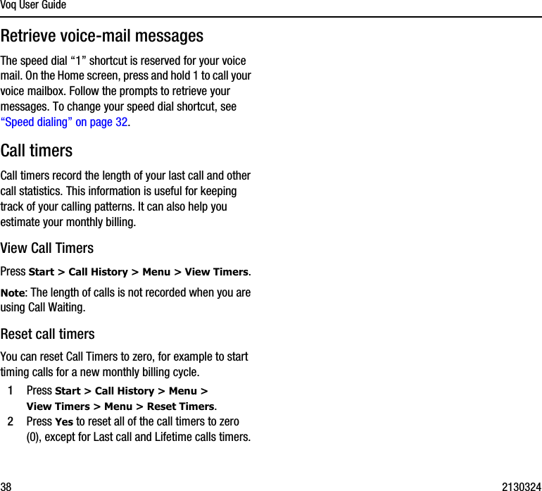 Voq User Guide38 2130324Retrieve voice-mail messagesThe speed dial “1” shortcut is reserved for your voice mail. On the Home screen, press and hold 1 to call your voice mailbox. Follow the prompts to retrieve your messages. To change your speed dial shortcut, see “Speed dialing” on page 32.Call timersCall timers record the length of your last call and other call statistics. This information is useful for keeping track of your calling patterns. It can also help you estimate your monthly billing. View Call TimersPress Start &gt; Call History &gt; Menu &gt; View Timers.Note: The length of calls is not recorded when you are using Call Waiting.Reset call timersYou can reset Call Timers to zero, for example to start timing calls for a new monthly billing cycle.1Press Start &gt; Call History &gt; Menu &gt; View Timers &gt; Menu &gt; Reset Timers.2Press Yes to reset all of the call timers to zero (0), except for Last call and Lifetime calls timers.