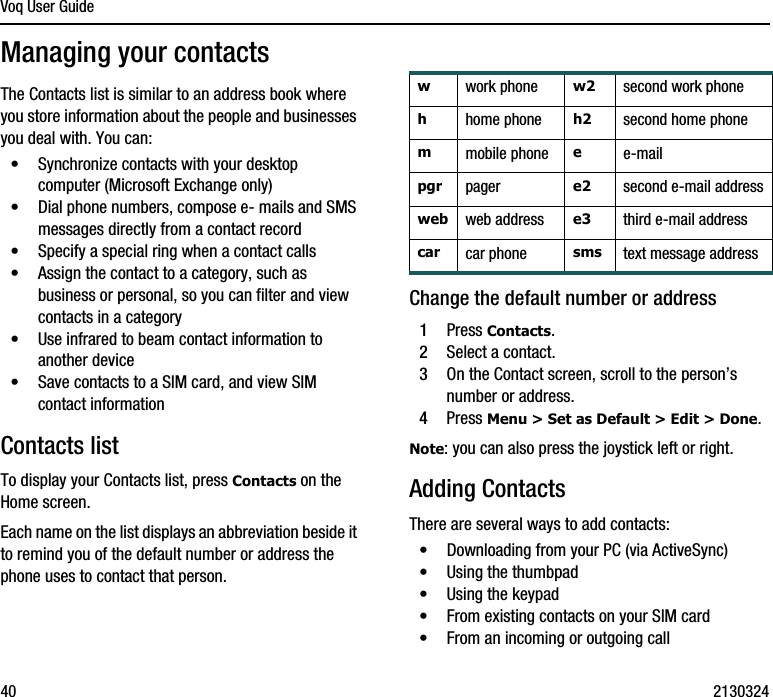 Voq User Guide40 2130324Managing your contactsThe Contacts list is similar to an address book where you store information about the people and businesses you deal with. You can:•Synchronize contacts with your desktop computer (Microsoft Exchange only)•Dial phone numbers, compose e- mails and SMS messages directly from a contact record•Specify a special ring when a contact calls•Assign the contact to a category, such as business or personal, so you can filter and view contacts in a category•Use infrared to beam contact information to another device•Save contacts to a SIM card, and view SIM contact informationContacts listTo display your Contacts list, press Contacts on the Home screen.Each name on the list displays an abbreviation beside it to remind you of the default number or address the phone uses to contact that person. Change the default number or address1Press Contacts.2Select a contact.3On the Contact screen, scroll to the person’s number or address.4Press Menu &gt; Set as Default &gt; Edit &gt; Done.Note: you can also press the joystick left or right.Adding ContactsThere are several ways to add contacts:•Downloading from your PC (via ActiveSync)•Using the thumbpad•Using the keypad•From existing contacts on your SIM card•From an incoming or outgoing callwwork phone w2 second work phonehhome phone h2 second home phonemmobile phone ee-mailpgr pager e2 second e-mail addressweb web address e3 third e-mail addresscar  car phone sms text message address