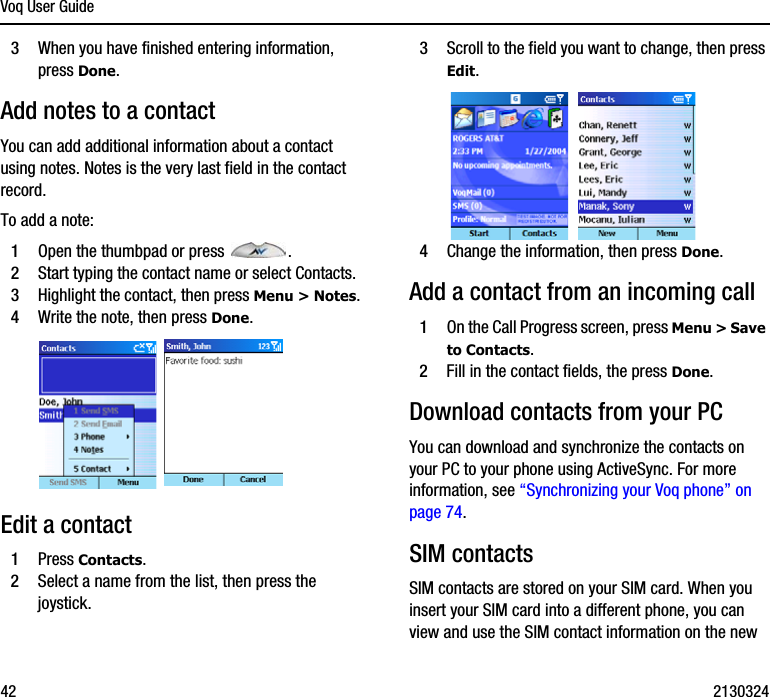 Voq User Guide42 21303243When you have finished entering information, press Done.Add notes to a contact You can add additional information about a contact using notes. Notes is the very last field in the contact record. To add a note:1Open the thumbpad or press  .2Start typing the contact name or select Contacts. 3Highlight the contact, then press Menu &gt; Notes.4Write the note, then press Done.Edit a contact1Press Contacts.2Select a name from the list, then press the joystick.3Scroll to the field you want to change, then press Edit.4Change the information, then press Done.Add a contact from an incoming call1On the Call Progress screen, press Menu &gt; Save to Contacts. 2Fill in the contact fields, the press Done.Download contacts from your PCYou can download and synchronize the contacts on your PC to your phone using ActiveSync. For more information, see “Synchronizing your Voq phone” on page 74.SIM contactsSIM contacts are stored on your SIM card. When you insert your SIM card into a different phone, you can view and use the SIM contact information on the new 