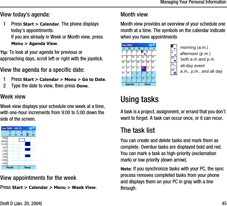 Managing Your Personal InformationDraft D (Jan. 20, 2004) 45View today’s agenda:1Press Start &gt; Calendar. The phone displays today’s appointments.If you are already in Week or Month view, press Menu &gt; Agenda View.Tip: To look at your agenda for previous or approaching days, scroll left or right with the joystick.View the agenda for a specific date:1Press Start &gt; Calendar &gt; Menu &gt; Go to Date.2Type the date to view, then press Done.Week viewWeek view displays your schedule one week at a time, with one-hour increments from 9:00 to 5:00 down the side of the screen.View appointments for the weekPress Start &gt; Calendar &gt; Menu &gt; Week View.Month viewMonth view provides an overview of your schedule one month at a time. The symbols on the calendar indicate when you have appointments Using tasksA task is a project, assignment, or errand that you don’t want to forget. A task can occur once, or it can recur.The task listYou can create and delete tasks and mark them as complete. Overdue tasks are displayed bold and red. You can mark a task as high-priority (exclamation mark) or low priority (down arrow).Note: If you synchronize tasks with your PC, the sync process removes completed tasks from your phone and displays them on your PC in gray with a line through.morning (a.m.)afternoon (p.m.)all-day eventboth a.m and p.m.a.m., p.m., and all day