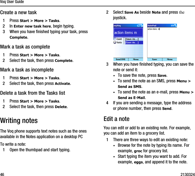 Voq User Guide46 2130324Create a new task1Press Start &gt; More &gt; Tasks.2In Enter new task here, begin typing.3When you have finished typing your task, press Complete.Mark a task as complete1Press Start &gt; More &gt; Tasks.2Select the task, then press Complete.Mark a task as incomplete1Press Start &gt; More &gt; Tasks.2Select the task, then press Activate.Delete a task from the Tasks list1Press Start &gt; More &gt; Tasks.2Select the task, then press Delete.Writing notesThe Voq phone supports text notes such as the ones available in the Notes application on a desktop PC To write a note:1Open the thumbpad and start typing.2Select Save As beside Note and press the joystick.3When you have finished typing, you can save the note or send it:·To save the note, press Save.·To send the note as an SMS, press Menu &gt; Send as SMS.·To send the note as an e-mail, press Menu &gt; Send as E-Mail.4If you are sending a message, type the address or phone number, then press Send.Edit a noteYou can edit or add to an existing note. For example, you can add an item to a grocery list.1There are three ways to edit an existing note:·Browse for the note by typing its name. For example, groc for grocery list.·Start typing the item you want to add. For example, eggs, and append it to the note.