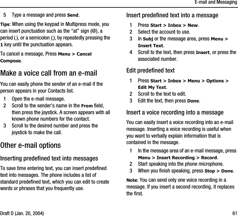 E-mail and MessagingDraft D (Jan. 20, 2004) 615Type a message and press Send.Tips: When using the keypad in Multipress mode, you can insert punctuation such as the “at” sign (@), a period (.), or a semicolon (;), by repeatedly pressing the 1 key until the punctuation appears.To cancel a message, Press Menu &gt; Cancel Compose.Make a voice call from an e-mailYou can easily phone the sender of an e-mail if the person appears in your Contacts list. 1Open the e-mail message.2Scroll to the sender’s name in the From field, then press the joystick. A screen appears with all known phone numbers for the contact.3Scroll to the desired number and press the joystick to make the call.Other e-mail optionsInserting predefined text into messagesTo save time entering text, you can insert predefined text into messages. The phone includes a list of standard predefined text, which you can edit to create words or phrases that you frequently use.Insert predefined text into a message1Press Start &gt; Inbox &gt; New.2Select the account to use.3In Subj or the message area, press Menu &gt; Insert Text.4Scroll to the text, then press Insert, or press the associated number.Edit predefined text 1Press Start &gt; Inbox &gt; Menu &gt; Options &gt; Edit My Text.2Scroll to the text to edit.3Edit the text, then press Done.Insert a voice recording into a messageYou can easily insert a voice recording into an e-mail message. Inserting a voice recording is useful when you want to verbally explain information that is contained in the message.1In the message area of an e-mail message, press Menu &gt; Insert Recording &gt; Record.2Start speaking into the phone microphone.3When you finish speaking, press Stop &gt; Done.Note: You can send only one voice recording in a message. If you insert a second recording, it replaces the first.