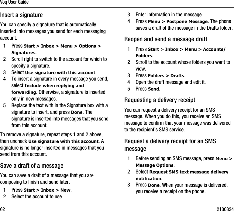 Voq User Guide62 2130324Insert a signatureYou can specify a signature that is automatically inserted into messages you send for each messaging account.1Press Start &gt; Inbox &gt; Menu &gt; Options &gt; Signatures.2Scroll right to switch to the account for which to specify a signature.3Select Use signature with this account.4To insert a signature in every message you send, select Include when replying and forwarding. Otherwise, a signature is inserted only in new messages.5Replace the text with in the Signature box with a signature to insert, and press Done. The signature is inserted into messages that you send from this account.To remove a signature, repeat steps 1 and 2 above, then uncheck Use signature with this account. A signature is no longer inserted in messages that you send from this account.Save a draft of a messageYou can save a draft of a message that you are composing to finish and send later. 1Press Start &gt; Inbox &gt; New.2Select the account to use.3Enter information in the message.4Press Menu &gt; Postpone Message. The phone saves a draft of the message in the Drafts folder.Reopen and send a message draft1Press Start &gt; Inbox &gt; Menu &gt; Accounts/Folders.2Scroll to the account whose folders you want to view.3Press Folders &gt; Drafts.4Open the draft message and edit it. 5Press Send.Requesting a delivery receiptYou can request a delivery receipt for an SMS message. When you do this, you receive an SMS message to confirm that your message was delivered to the recipient’s SMS service.Request a delivery receipt for an SMS message1Before sending an SMS message, press Menu &gt; Message Options.2Select Request SMS text message delivery notification. 3Press Done. When your message is delivered, you receive a receipt on the phone.