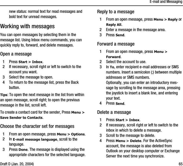 E-mail and MessagingDraft D (Jan. 20, 2004) 65new status: normal text for read messages and bold text for unread messages. Working with messagesYou can open messages by selecting them in the message list. Using Inbox menu commands, you can quickly reply to, forward, and delete messages. Open a message1Press Start &gt; Inbox.2If necessary, scroll right or left to switch to the account you want.3Select the message to open.4To return to the message list, press the Back button.Tips: To open the next message in the list from within an open message, scroll right; to open the previous message in the list, scroll left.To create a contact card for the sender, Press Menu &gt; Save Sender to Contacts.Choose the character set for messages1From an open message, press Menu &gt; Options.2In E-mail message language, scroll to the language.3Press Done. The message is displayed using the appropriate characters for the selected language.Reply to a message1From an open message, press Menu &gt; Reply or Reply All.2Enter a message in the message area.3Press Send. Forward a message1From an open message, press Menu &gt; Forward.2Select the account to use.3In To, enter recipient e-mail addresses or SMS numbers. Insert a semicolon (;) between multiple addresses or SMS numbers.Optionally, you can enter an introductory mes-sage by scrolling to the message area, pressing the joystick to insert a blank line, and entering your text.4Press Send. Delete a message1Press Start &gt; Inbox.2If necessary, scroll right or left to switch to the inbox in which to delete a message.3Scroll to the message to delete.4Press Menu &gt; Delete. For the ActiveSync account, the message is also deleted from Outlook on your desktop computer or Exchange Server the next time you synchronize.
