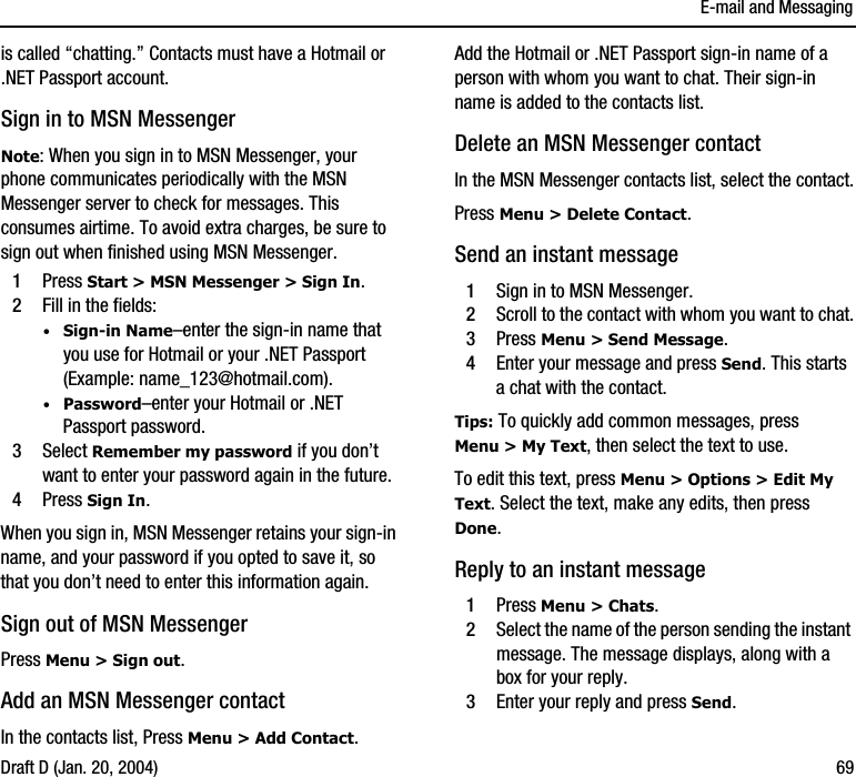 E-mail and MessagingDraft D (Jan. 20, 2004) 69is called “chatting.” Contacts must have a Hotmail or .NET Passport account.Sign in to MSN MessengerNote: When you sign in to MSN Messenger, your phone communicates periodically with the MSN Messenger server to check for messages. This consumes airtime. To avoid extra charges, be sure to sign out when finished using MSN Messenger. 1Press Start &gt; MSN Messenger &gt; Sign In.2Fill in the fields:·Sign-in Name–enter the sign-in name that you use for Hotmail or your .NET Passport (Example: name_123@hotmail.com).·Password–enter your Hotmail or .NET Passport password.3Select Remember my password if you don’t want to enter your password again in the future.4Press Sign In.When you sign in, MSN Messenger retains your sign-in name, and your password if you opted to save it, so that you don’t need to enter this information again.Sign out of MSN MessengerPress Menu &gt; Sign out.Add an MSN Messenger contactIn the contacts list, Press Menu &gt; Add Contact.Add the Hotmail or .NET Passport sign-in name of a person with whom you want to chat. Their sign-in name is added to the contacts list.Delete an MSN Messenger contactIn the MSN Messenger contacts list, select the contact.Press Menu &gt; Delete Contact. Send an instant message1Sign in to MSN Messenger.2Scroll to the contact with whom you want to chat.3Press Menu &gt; Send Message.4Enter your message and press Send. This starts a chat with the contact.Tips: To quickly add common messages, press Menu &gt; My Text, then select the text to use. To edit this text, press Menu &gt; Options &gt; Edit My Text. Select the text, make any edits, then press Done. Reply to an instant message1Press Menu &gt; Chats.2Select the name of the person sending the instant message. The message displays, along with a box for your reply. 3Enter your reply and press Send.
