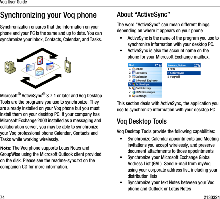 Voq User Guide74 2130324Synchronizing your Voq phoneSynchronization ensures that the information on your phone and your PC is the same and up to date. You can synchronize your Inbox, Contacts, Calendar, and Tasks. Microsoft® ActiveSync® 3.7.1 or later and Voq Desktop Tools are the programs you use to synchronize. They are already installed on your Voq phone but you must install them on your desktop PC. If your company has Microsoft Exchange 2003 installed as a messaging and  collaboration server, you may be able to synchronize your Voq professional phone Calendar, Contacts and Tasks while working wirelessly. Note: The Voq phone supports Lotus Notes and GroupWise using the Microsoft Outlook client provided on the disk. Please see the readme-sync.txt on the companion CD for more information.About “ActiveSync”The word “ActiveSync” can mean different things depending on where it appears on your phone:•ActiveSync is the name of the program you use to synchronize information with your desktop PC.•ActiveSync is also the account name on the phone for your Microsoft Exchange mailbox. This section deals with ActiveSync, the application you use to synchronize information with your desktop PC.Voq Desktop ToolsVoq Desktop Tools provide the following capabilities:•Synchronize Calendar appointments and Meeting invitations you accept wirelessly, and preserve document attachments to those appointments•Synchronize your Microsoft Exchange Global Address List (GAL). Send e-mail from myVoq using your corporate address list, including your distribution lists•Synchronize your text Notes between your Voq phone and Outlook or Lotus Notes