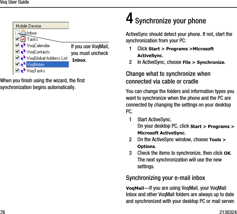 Voq User Guide76 2130324When you finish using the wizard, the first synchronization begins automatically.4 Synchronize your phoneActiveSync should detect your phone. If not, start the synchronization from your PC:1Click Start &gt; Programs &gt;Microsoft ActiveSync.2In ActiveSync, choose File &gt; Synchronize.Change what to synchronize when connected via cable or cradleYou can change the folders and information types you want to synchronize when the phone and the PC are connected by changing the settings on your desktop PC.1Start ActiveSync.On your desktop PC, click Start &gt; Programs &gt; Microsoft ActiveSync.2On the ActiveSync window, choose Tools &gt; Options.3Check the items to synchronize, then click OK. The next synchronization will use the new settings.Synchronizing your e-mail inboxVoqMail—If you are using VoqMail, your VoqMail Inbox and other VoqMail folders are always up to date and synchronized with your desktop PC or mail server. If you use VoqMail, you must uncheck Inbox.