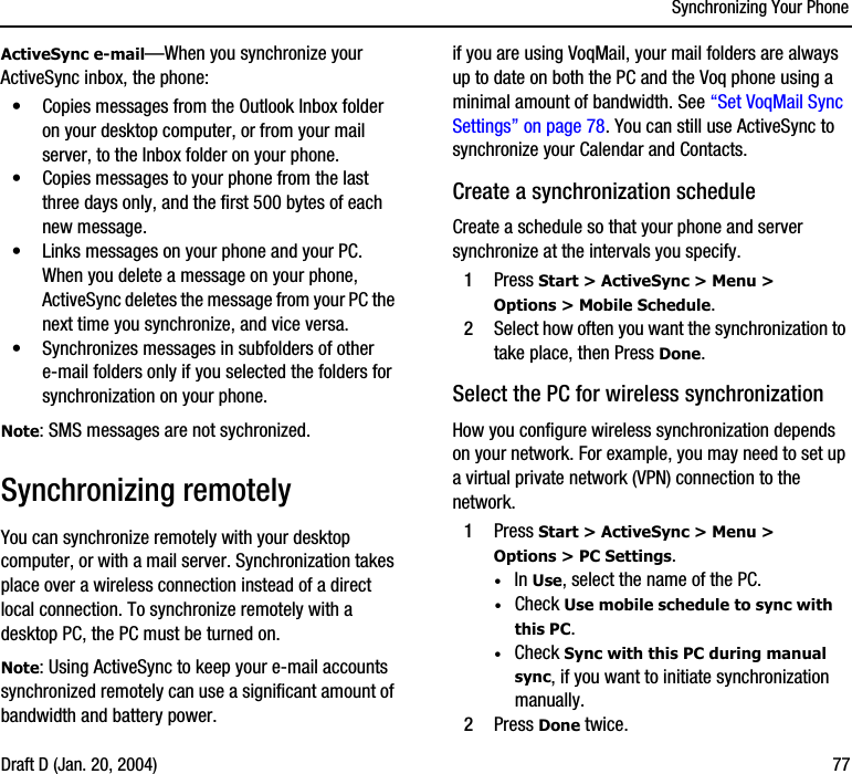 Synchronizing Your PhoneDraft D (Jan. 20, 2004) 77ActiveSync e-mail—When you synchronize your ActiveSync inbox, the phone:•Copies messages from the Outlook Inbox folder on your desktop computer, or from your mail server, to the Inbox folder on your phone.•Copies messages to your phone from the last three days only, and the first 500 bytes of each new message.•Links messages on your phone and your PC. When you delete a message on your phone, ActiveSync deletes the message from your PC the next time you synchronize, and vice versa.•Synchronizes messages in subfolders of other e-mail folders only if you selected the folders for synchronization on your phone.Note: SMS messages are not sychronized.Synchronizing remotely You can synchronize remotely with your desktop computer, or with a mail server. Synchronization takes place over a wireless connection instead of a direct local connection. To synchronize remotely with a desktop PC, the PC must be turned on. Note: Using ActiveSync to keep your e-mail accounts synchronized remotely can use a significant amount of bandwidth and battery power. if you are using VoqMail, your mail folders are always up to date on both the PC and the Voq phone using a minimal amount of bandwidth. See “Set VoqMail Sync Settings” on page 78. You can still use ActiveSync to synchronize your Calendar and Contacts.Create a synchronization scheduleCreate a schedule so that your phone and server synchronize at the intervals you specify.1Press Start &gt; ActiveSync &gt; Menu &gt; Options &gt; Mobile Schedule.2Select how often you want the synchronization to take place, then Press Done.Select the PC for wireless synchronizationHow you configure wireless synchronization depends on your network. For example, you may need to set up a virtual private network (VPN) connection to the network.1Press Start &gt; ActiveSync &gt; Menu &gt; Options &gt; PC Settings.·In Use, select the name of the PC.·Check Use mobile schedule to sync with this PC.·Check Sync with this PC during manual sync, if you want to initiate synchronization manually.2Press Done twice.