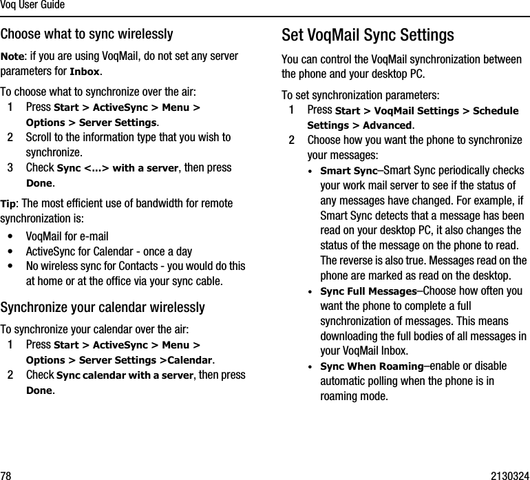 Voq User Guide78 2130324Choose what to sync wirelesslyNote: if you are using VoqMail, do not set any server parameters for Inbox.To choose what to synchronize over the air:1Press Start &gt; ActiveSync &gt; Menu &gt; Options &gt; Server Settings.2Scroll to the information type that you wish to synchronize.3Check Sync &lt;...&gt; with a server, then press Done.Tip: The most efficient use of bandwidth for remote synchronization is: •VoqMail for e-mail•ActiveSync for Calendar - once a day•No wireless sync for Contacts - you would do this at home or at the office via your sync cable.Synchronize your calendar wirelesslyTo synchronize your calendar over the air:1Press Start &gt; ActiveSync &gt; Menu &gt; Options &gt; Server Settings &gt;Calendar.2Check Sync calendar with a server, then press Done.Set VoqMail Sync Settings You can control the VoqMail synchronization between the phone and your desktop PC.To set synchronization parameters:1Press Start &gt; VoqMail Settings &gt; Schedule Settings &gt; Advanced.2Choose how you want the phone to synchronize your messages:·Smart Sync–Smart Sync periodically checks your work mail server to see if the status of any messages have changed. For example, if Smart Sync detects that a message has been read on your desktop PC, it also changes the status of the message on the phone to read. The reverse is also true. Messages read on the phone are marked as read on the desktop.·Sync Full Messages–Choose how often you want the phone to complete a full synchronization of messages. This means downloading the full bodies of all messages in your VoqMail Inbox. ·Sync When Roaming–enable or disable automatic polling when the phone is in roaming mode. 