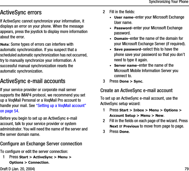 Synchronizing Your PhoneDraft D (Jan. 20, 2004) 79ActiveSync errorsIf ActiveSync cannot synchronize your information, it displays an error on your phone. When the message appears, press the joystick to display more information about the error.Note: Some types of errors can interfere with automatic synchronization. If you suspect that a scheduled automatic synchronization has not occurred, try to manually synchronize your information. A successful manual synchronization resets the automatic synchronization.ActiveSync e-mail accountsIf your service provider or corporate mail server supports the IMAP4 protocol, we recommend you set up a VoqMail Personal or a VoqMail Pro account to handle your mail. See “Setting up a VoqMail account” on page 54.Before you begin to set up an ActiveSync e-mail account, talk to your service provider or system administrator. You will need the name of the server and the server domain name. Configure an Exchange Server connectionTo configure or edit the server connection: 1Press Start &gt; ActiveSync &gt; Menu &gt; Options &gt; Connection.2Fill in the fields:·User name–enter your Microsoft Exchange User name.·Password–enter your Microsoft Exchange password.·Domain–enter the name of the domain for your Microsoft Exchange Server (if required).·Save password–select this to have the phone save your password so that you don’t need to type it again.·Server name–enter the name of the Microsoft Mobile Information Server you connect to.3Press Done &gt; Sync.Create an ActiveSync e-mail accountTo set up an ActiveSync e-mail account, use the ActiveSync setup wizard:1Press Start &gt; Inbox &gt; Menu &gt; Options &gt; Account Setup &gt; Menu &gt; New.2Fill in the fields on each page of the wizard. Press Next or Previous to move from page to page.3Press Done.