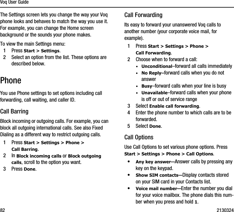 Voq User Guide82 2130324The Settings screen lets you change the way your Voq phone looks and behaves to match the way you use it. For example, you can change the Home screen background or the sounds your phone makes.To view the main Settings menu:1Press Start &gt; Settings. 2Select an option from the list. These options are described below.PhoneYou use Phone settings to set options including call forwarding, call waiting, and caller ID.Call BarringBlock incoming or outgoing calls. For example, you can block all outgoing international calls. See also Fixed Dialing as a different way to restrict outgoing calls.1Press Start &gt; Settings &gt; Phone &gt; Call Barring.2In Block incoming calls or Block outgoing calls, scroll to the option you want.3Press Done.Call ForwardingIts easy to forward your unanswered Voq calls to another number (your corporate voice mail, for example). 1Press Start &gt; Settings &gt; Phone &gt; Call Forwarding.2Choose when to forward a call:·Unconditional–forward all calls immediately·No Reply–forward calls when you do not answer·Busy–forward calls when your line is busy·Unavailable–forward calls when your phone is off or out of service range3Select Enable call forwarding.4Enter the phone number to which calls are to be forwarded.5Select Done.Call OptionsUse Call Options to set various phone options. Press Start &gt; Settings &gt; Phone &gt; Call Options.•Any key answer—Answer calls by pressing any key on the keypad.•Show SIM contacts—Display contacts stored on your SIM card in your Contacts list.•Voice mail number—Enter the number you dial for your voice mailbox. The phone dials this num-ber when you press and hold 1.