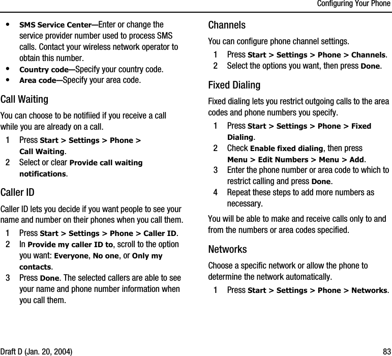 Configuring Your PhoneDraft D (Jan. 20, 2004) 83•SMS Service Center—Enter or change the service provider number used to process SMS calls. Contact your wireless network operator to obtain this number.•Country code—Specify your country code.•Area code—Specify your area code.Call WaitingYou can choose to be notifiied if you receive a call while you are already on a call.1Press Start &gt; Settings &gt; Phone &gt; Call Waiting.2Select or clear Provide call waiting notifications. Caller IDCaller ID lets you decide if you want people to see your name and number on their phones when you call them.1Press Start &gt; Settings &gt; Phone &gt; Caller ID.2In Provide my caller ID to, scroll to the option you want: Everyone, No one, or Only my contacts.3Press Done. The selected callers are able to see your name and phone number information when you call them.Channels You can configure phone channel settings.1Press Start &gt; Settings &gt; Phone &gt; Channels.2Select the options you want, then press Done.Fixed DialingFixed dialing lets you restrict outgoing calls to the area codes and phone numbers you specify.1Press Start &gt; Settings &gt; Phone &gt; Fixed Dialing.2Check Enable fixed dialing, then press Menu &gt; Edit Numbers &gt; Menu &gt; Add.3Enter the phone number or area code to which to restrict calling and press Done.4Repeat these steps to add more numbers as necessary. You will be able to make and receive calls only to and from the numbers or area codes specified.NetworksChoose a specific network or allow the phone to determine the network automatically.1Press Start &gt; Settings &gt; Phone &gt; Networks.