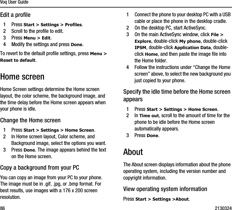 Voq User Guide86 2130324Edit a profile1Press Start &gt; Settings &gt; Profiles.2Scroll to the profile to edit.3Press Menu &gt; Edit. 4Modify the settings and press Done.To revert to the default profile settings, press Menu &gt; Reset to default.Home screenHome Screen settings determine the Home screen layout, the color scheme, the background image, and the time delay before the Home screen appears when your phone is idle.Change the Home screen1Press Start &gt; Settings &gt; Home Screen.2In Home screen layout, Color scheme, and Background image, select the options you want.3Press Done. The image appears behind the text on the Home screen.Copy a background from your PCYou can copy an image from your PC to your phone. The image must be in .gif, .jpg, or .bmp format. For best results, use images with a 176 x 200 screen resolution.1Connect the phone to your desktop PC with a USB cable or place the phone in the desktop cradle.2On the desktop PC, start ActiveSync.3On the main ActiveSync window, click File &gt; Explore, double-click My phone, double-click IPSM, double-click Application Data, double-click Home, and then paste the image file into the Home folder.4Follow the instructions under “Change the Home screen” above, to select the new background you just copied to your phone.Specify the idle time before the Home screen appears1Press Start &gt; Settings &gt; Home Screen.2In Time out, scroll to the amount of time for the phone to be idle before the Home screen automatically appears.3Press Done. About The About screen displays information about the phone operating system, including the version number and copyright information.View operating system informationPress Start &gt; Settings &gt;About.