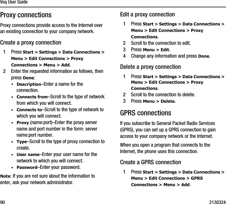 Voq User Guide90 2130324Proxy connectionsProxy connections provide access to the Internet over an existing connection to your company network.Create a proxy connection1Press Start &gt; Settings &gt; Data Connections &gt; Menu &gt; Edit Connections &gt; Proxy Connections &gt; Menu &gt; Add.2Enter the requested information as follows, then press Done:·Description–Enter a name for the connection.·Connects from–Scroll to the type of network from which you will connect.·Connects to–Scroll to the type of network to which you will connect.·Proxy (name:port)–Enter the proxy server name and port number in the form: server name:port number.·Type–Scroll to the type of proxy connection to create.·User name–Enter your user name for the network to which you will connect.·Password–Enter your password.Note: If you are not sure about the information to enter, ask your network administrator.Edit a proxy connection1Press Start &gt; Settings &gt; Data Connections &gt; Menu &gt; Edit Connections &gt; Proxy Connections.2Scroll to the connection to edit.3Press Menu &gt; Edit.4Change any information and press Done.Delete a proxy connection1Press Start &gt; Settings &gt; Data Connections &gt; Menu &gt; Edit Connections &gt; Proxy Connections. 2Scroll to the connection to delete.3Press Menu &gt; Delete.GPRS connectionsIf you subscribe to General Packet Radio Services (GPRS), you can set up a GPRS connection to gain access to your company network or the Internet.When you open a program that connects to the Internet, the phone uses this connection.Create a GPRS connection1Press Start &gt; Settings &gt; Data Connections &gt; Menu &gt; Edit Connections &gt; GPRS Connections &gt; Menu &gt; Add.
