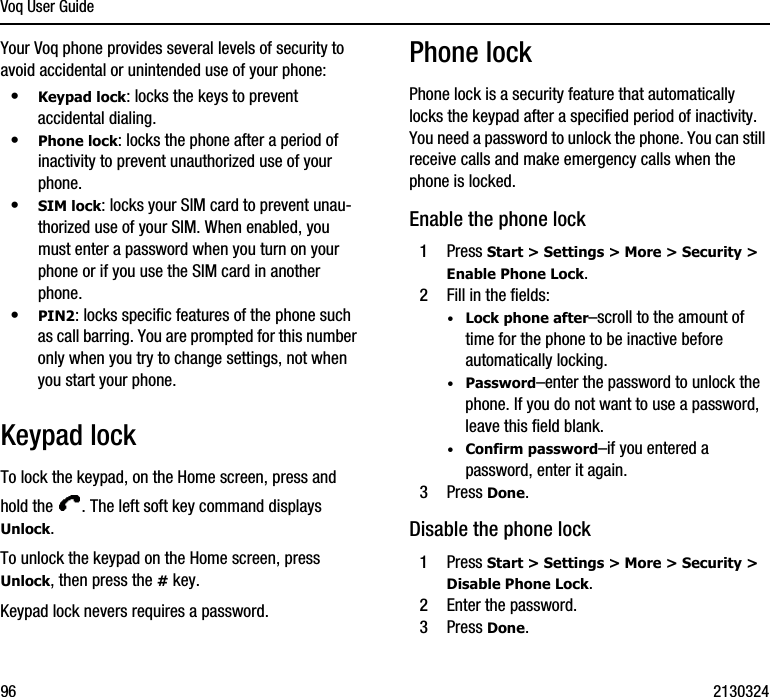 Voq User Guide96 2130324Your Voq phone provides several levels of security to avoid accidental or unintended use of your phone:•Keypad lock: locks the keys to prevent accidental dialing.•Phone lock: locks the phone after a period of inactivity to prevent unauthorized use of your phone. •SIM lock: locks your SIM card to prevent unau-thorized use of your SIM. When enabled, you must enter a password when you turn on your phone or if you use the SIM card in another phone.•PIN2: locks specific features of the phone such as call barring. You are prompted for this number only when you try to change settings, not when you start your phone.Keypad lockTo lock the keypad, on the Home screen, press and hold the  . The left soft key command displays Unlock.To unlock the keypad on the Home screen, press Unlock, then press the # key.Keypad lock nevers requires a password.Phone lockPhone lock is a security feature that automatically locks the keypad after a specified period of inactivity. You need a password to unlock the phone. You can still receive calls and make emergency calls when the phone is locked.Enable the phone lock1Press Start &gt; Settings &gt; More &gt; Security &gt; Enable Phone Lock.2Fill in the fields:·Lock phone after–scroll to the amount of time for the phone to be inactive before automatically locking.·Password–enter the password to unlock the phone. If you do not want to use a password, leave this field blank.·Confirm password–if you entered a password, enter it again.3Press Done.Disable the phone lock1Press Start &gt; Settings &gt; More &gt; Security &gt; Disable Phone Lock.2Enter the password. 3Press Done.