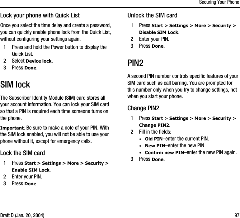 Securing Your PhoneDraft D (Jan. 20, 2004) 97Lock your phone with Quick ListOnce you select the time delay and create a password, you can quickly enable phone lock from the Quick List, without configuring your settings again.1Press and hold the Power button to display the Quick List.2Select Device lock.3Press Done.SIM lockThe Subscriber Identity Module (SIM) card stores all your account information. You can lock your SIM card so that a PIN is required each time someone turns on the phone.Important: Be sure to make a note of your PIN. With the SIM lock enabled, you will not be able to use your phone without it, except for emergency calls.Lock the SIM card1Press Start &gt; Settings &gt; More &gt; Security &gt; Enable SIM Lock.2Enter your PIN.3Press Done.Unlock the SIM card1Press Start &gt; Settings &gt; More &gt; Security &gt; Disable SIM Lock.2Enter your PIN.3Press Done.PIN2A second PIN number controls specific features of your SIM card such as call barring. You are prompted for this number only when you try to change settings, not when you start your phone.Change PIN21Press Start &gt; Settings &gt; More &gt; Security &gt; Change PIN2.2Fill in the fields:·Old PIN–enter the current PIN.·New PIN–enter the new PIN.·Confirm new PIN–enter the new PIN again.3Press Done. 