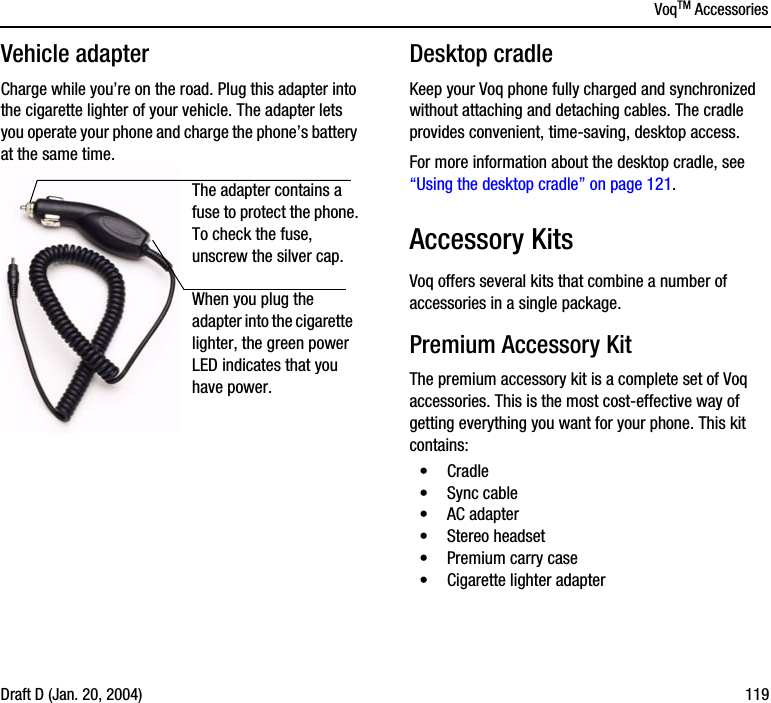 VoqTM AccessoriesDraft D (Jan. 20, 2004) 119Vehicle adapterCharge while you’re on the road. Plug this adapter into the cigarette lighter of your vehicle. The adapter lets you operate your phone and charge the phone’s battery at the same time.Desktop cradleKeep your Voq phone fully charged and synchronized without attaching and detaching cables. The cradle provides convenient, time-saving, desktop access. For more information about the desktop cradle, see “Using the desktop cradle” on page 121.Accessory KitsVoq offers several kits that combine a number of accessories in a single package.Premium Accessory KitThe premium accessory kit is a complete set of Voq accessories. This is the most cost-effective way of getting everything you want for your phone. This kit contains:•Cradle•Sync cable•AC adapter•Stereo headset•Premium carry case•Cigarette lighter adapterWhen you plug the adapter into the cigarette lighter, the green power LED indicates that you have power.The adapter contains a fuse to protect the phone. To check the fuse, unscrew the silver cap.