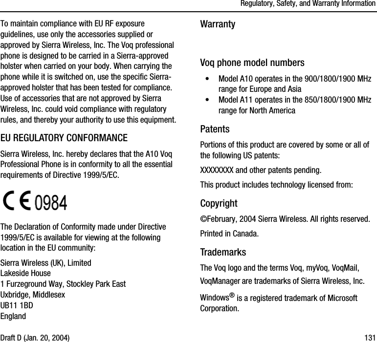Regulatory, Safety, and Warranty InformationDraft D (Jan. 20, 2004) 131To maintain compliance with EU RF exposure guidelines, use only the accessories supplied or approved by Sierra Wireless, Inc. The Voq professional phone is designed to be carried in a Sierra-approved holster when carried on your body. When carrying the phone while it is switched on, use the specific Sierra-approved holster that has been tested for compliance.  Use of accessories that are not approved by Sierra Wireless, Inc. could void compliance with regulatory rules, and thereby your authority to use this equipment.EU REGULATORY CONFORMANCESierra Wireless, Inc. hereby declares that the A10 Voq Professional Phone is in conformity to all the essential requirements of Directive 1999/5/EC. The Declaration of Conformity made under Directive 1999/5/EC is available for viewing at the following location in the EU community:Sierra Wireless (UK), LimitedLakeside House1 Furzeground Way, Stockley Park EastUxbridge, MiddlesexUB11 1BDEnglandWarrantyVoq phone model numbers•Model A10 operates in the 900/1800/1900 MHz range for Europe and Asia•Model A11 operates in the 850/1800/1900 MHz range for North AmericaPatentsPortions of this product are covered by some or all of the following US patents:XXXXXXXX and other patents pending.This product includes technology licensed from:Copyright©February, 2004 Sierra Wireless. All rights reserved.Printed in Canada. TrademarksThe Voq logo and the terms Voq, myVoq, VoqMail, VoqManager are trademarks of Sierra Wireless, Inc. Windows® is a registered trademark of Microsoft Corporation.