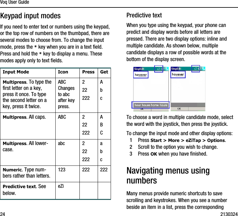 Voq User Guide24 2130324Keypad input modesIf you need to enter text or numbers using the keypad, or the top row of numbers on the thumbpad, there are several modes to choose from. To change the input mode, press the * key when you are in a text field. Press and hold the * key to display a menu. These modes apply only to text fields.Predictive textWhen you type using the keypad, your phone can predict and display words before all letters are pressed. There are two display options: inline and multiple candidate. As shown below, multiple candidate displays a row of possible words at the bottom of the display screen. To choose a word in multiple candidate mode, select the word with the joystick, then press the joystick.To change the input mode and other display options:1Press Start &gt; More &gt; eZiTap &gt; Options.2Scroll to the option you wish to change.3Press OK when you have finished.Navigating menus using numbersMany menus provide numeric shortcuts to save scrolling and keystrokes. When you see a number beside an item in a list, press the corresponding Input Mode Icon Press GetMultipress. To type the first letter on a key, press it once. To type the second letter on a key, press it twice. ABC Changes to abc after key press.222222Ab cMultipress. All caps. ABC 222222ABCMultipress. All lower-case.abc 222222abcNumeric. Type num-bers rather than letters. 123 222 222Predictive text. See below.eZi