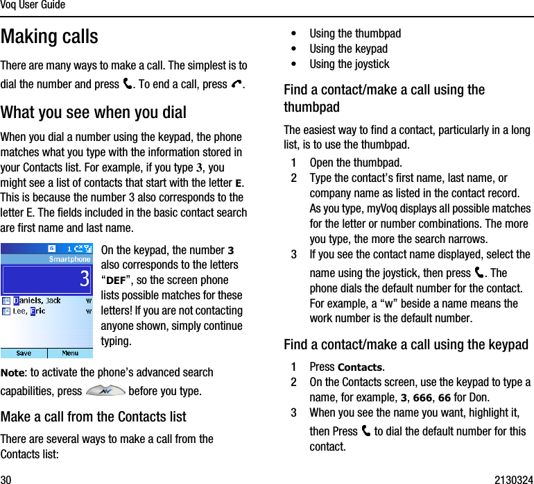 Voq User Guide30 2130324Making callsThere are many ways to make a call. The simplest is to dial the number and press  . To end a call, press  .What you see when you dialWhen you dial a number using the keypad, the phone matches what you type with the information stored in your Contacts list. For example, if you type 3, you might see a list of contacts that start with the letter E. This is because the number 3 also corresponds to the letter E. The fields included in the basic contact search are first name and last name. Note: to activate the phone’s advanced search capabilities, press   before you type. Make a call from the Contacts listThere are several ways to make a call from the Contacts list:•Using the thumbpad•Using the keypad•Using the joystickFind a contact/make a call using the thumbpadThe easiest way to find a contact, particularly in a long list, is to use the thumbpad. 1Open the thumbpad.2Type the contact’s first name, last name, or company name as listed in the contact record.As you type, myVoq displays all possible matches for the letter or number combinations. The more you type, the more the search narrows.3If you see the contact name displayed, select the name using the joystick, then press  . The phone dials the default number for the contact. For example, a “w” beside a name means the work number is the default number.Find a contact/make a call using the keypad1Press Contacts.2On the Contacts screen, use the keypad to type a name, for example, 3, 666, 66 for Don. 3When you see the name you want, highlight it, then Press   to dial the default number for this contact. On the keypad, the number 3 also corresponds to the letters “DEF”, so the screen phone lists possible matches for these letters! If you are not contacting anyone shown, simply continue typing.