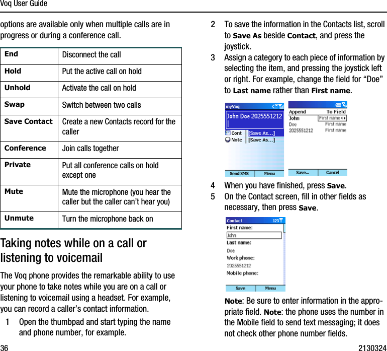 Voq User Guide36 2130324options are available only when multiple calls are in progress or during a conference call.Taking notes while on a call or listening to voicemailThe Voq phone provides the remarkable ability to use your phone to take notes while you are on a call or listening to voicemail using a headset. For example, you can record a caller’s contact information.1Open the thumbpad and start typing the name and phone number, for example. 2To save the information in the Contacts list, scroll to Save As beside Contact, and press the joystick.3Assign a category to each piece of information by selecting the item, and pressing the joystick left or right. For example, change the field for “Doe” to Last name rather than First name. 4When you have finished, press Save. 5On the Contact screen, fill in other fields as necessary, then press Save. Note: Be sure to enter information in the appro-priate field. Note: the phone uses the number in the Mobile field to send text messaging; it does not check other phone number fields.End Disconnect the callHold Put the active call on holdUnhold Activate the call on holdSwap Switch between two callsSave Contact Create a new Contacts record for the callerConference Join calls togetherPrivate Put all conference calls on hold except oneMute Mute the microphone (you hear the caller but the caller can’t hear you)Unmute Turn the microphone back on