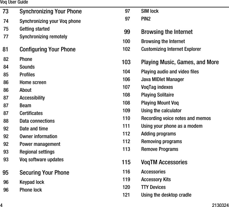 Voq User Guide4213032473 Synchronizing Your Phone74 Synchronizing your Voq phone75 Getting started77 Synchronizing remotely81 Configuring Your Phone82 Phone84 Sounds85 Profiles86 Home screen86 About87 Accessibility87 Beam87 Certificates88 Data connections92 Date and time92 Owner information92 Power management93 Regional settings93 Voq software updates95 Securing Your Phone96 Keypad lock96 Phone lock97 SIM lock97 PIN299 Browsing the Internet100 Browsing the Internet102 Customizing Internet Explorer103 Playing Music, Games, and More104 Playing audio and video files106 Java MIDlet Manager107 VoqTag indexes108 Playing Solitaire108 Playing Mount Voq109 Using the calculator110 Recording voice notes and memos111 Using your phone as a modem112 Adding programs112 Removing programs113 Remove Programs115 VoqTM Accessories116 Accessories119 Accessory Kits120 TTY Devices121 Using the desktop cradle