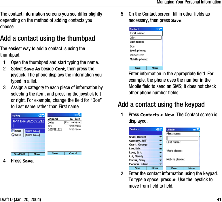 Managing Your Personal InformationDraft D (Jan. 20, 2004) 41The contact information screens you see differ slightly depending on the method of adding contacts you choose.Add a contact using the thumbpadThe easiest way to add a contact is using the thumbpad.1Open the thumbpad and start typing the name.2Select Save As beside Cont, then press the joystick. The phone displays the information you typed in a list. 3Assign a category to each piece of information by selecting the item, and pressing the joystick left or right. For example, change the field for “Doe” to Last name rather than First name. 4Press Save. 5On the Contact screen, fill in other fields as necessary, then press Save. Enter information in the appropriate field. For example, the phone uses the number in the Mobile field to send an SMS; it does not check other phone number fields.Add a contact using the keypad1Press Contacts &gt; New. The Contact screen is displayed.2Enter the contact information using the keypad. To type a space, press #. Use the joystick to move from field to field.