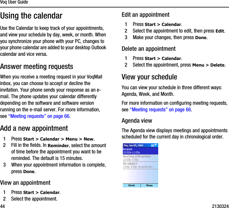 Voq User Guide44 2130324Using the calendarUse the Calendar to keep track of your appointments, and view your schedule by day, week, or month. When you synchronize your phone with your PC, changes to your phone calendar are added to your desktop Outlook calendar and vice versa.Answer meeting requestsWhen you receive a meeting request in your VoqMail inbox, you can choose to accept or decline the invitation. Your phone sends your response as an e-mail. The phone updates your calendar differently depending on the software and software version running on the e-mail server. For more information, see “Meeting requests” on page 66.Add a new appointment1Press Start &gt; Calendar &gt; Menu &gt; New.2Fill in the fields. In Reminder, select the amount of time before the appointment you want to be reminded. The default is 15 minutes.3When your appointment information is complete, press Done.View an appointment1Press Start &gt; Calendar.2Select the appointment.Edit an appointment1Press Start &gt; Calendar.2Select the appointment to edit, then press Edit. 3Make your changes, then press Done.Delete an appointment1Press Start &gt; Calendar.2Select the appointment, press Menu &gt; Delete.View your scheduleYou can view your schedule in three different ways: Agenda, Week, and Month.For more information on configuring meeting requests, see “Meeting requests” on page 66.Agenda viewThe Agenda view displays meetings and appointments scheduled for the current day in chronological order.