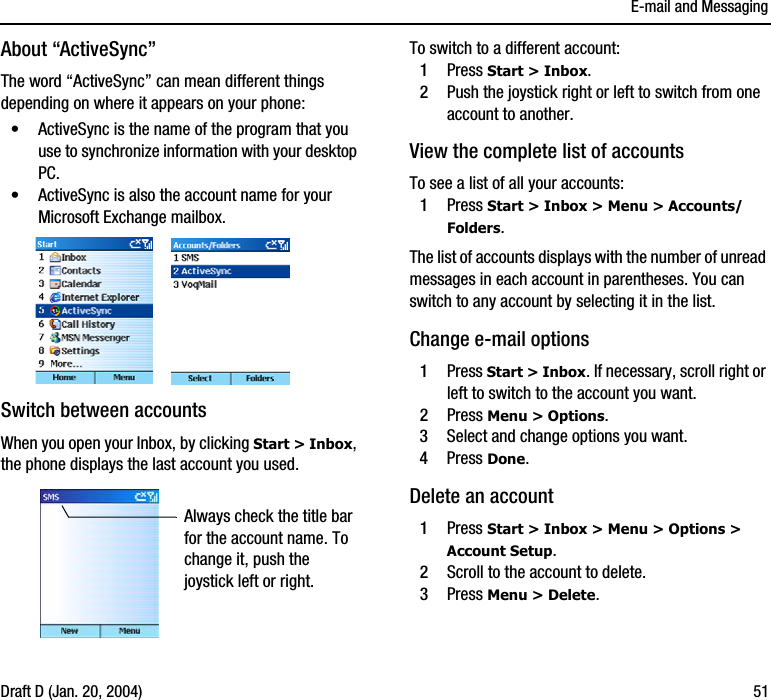 E-mail and MessagingDraft D (Jan. 20, 2004) 51About “ActiveSync”The word “ActiveSync” can mean different things depending on where it appears on your phone:•ActiveSync is the name of the program that you use to synchronize information with your desktop PC.•ActiveSync is also the account name for your Microsoft Exchange mailbox. Switch between accountsWhen you open your Inbox, by clicking Start &gt; Inbox, the phone displays the last account you used.To switch to a different account:1Press Start &gt; Inbox. 2Push the joystick right or left to switch from one account to another.View the complete list of accountsTo see a list of all your accounts:1Press Start &gt; Inbox &gt; Menu &gt; Accounts/Folders.The list of accounts displays with the number of unread messages in each account in parentheses. You can switch to any account by selecting it in the list.Change e-mail options1Press Start &gt; Inbox. If necessary, scroll right or left to switch to the account you want.2Press Menu &gt; Options. 3Select and change options you want.4Press Done.Delete an account1Press Start &gt; Inbox &gt; Menu &gt; Options &gt; Account Setup.2Scroll to the account to delete.3Press Menu &gt; Delete.Always check the title bar for the account name. To change it, push the joystick left or right. 