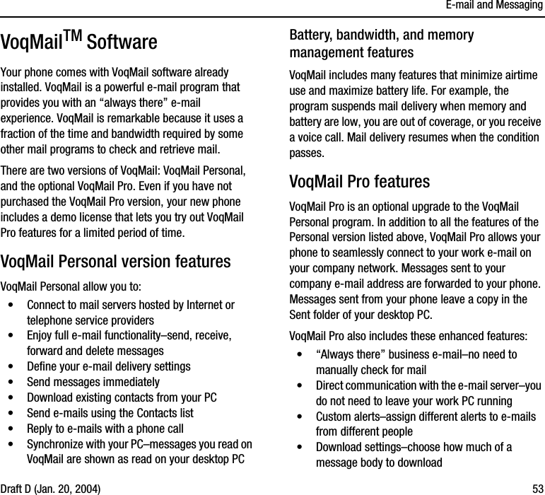 E-mail and MessagingDraft D (Jan. 20, 2004) 53VoqMailTM SoftwareYour phone comes with VoqMail software already installed. VoqMail is a powerful e-mail program that provides you with an “always there” e-mail experience. VoqMail is remarkable because it uses a fraction of the time and bandwidth required by some other mail programs to check and retrieve mail.There are two versions of VoqMail: VoqMail Personal, and the optional VoqMail Pro. Even if you have not purchased the VoqMail Pro version, your new phone includes a demo license that lets you try out VoqMail Pro features for a limited period of time.VoqMail Personal version featuresVoqMail Personal allow you to:•Connect to mail servers hosted by Internet or telephone service providers•Enjoy full e-mail functionality–send, receive, forward and delete messages•Define your e-mail delivery settings•Send messages immediately•Download existing contacts from your PC•Send e-mails using the Contacts list•Reply to e-mails with a phone call•Synchronize with your PC–messages you read on VoqMail are shown as read on your desktop PCBattery, bandwidth, and memory management featuresVoqMail includes many features that minimize airtime use and maximize battery life. For example, the program suspends mail delivery when memory and battery are low, you are out of coverage, or you receive a voice call. Mail delivery resumes when the condition passes. VoqMail Pro featuresVoqMail Pro is an optional upgrade to the VoqMail Personal program. In addition to all the features of the Personal version listed above, VoqMail Pro allows your phone to seamlessly connect to your work e-mail on your company network. Messages sent to your company e-mail address are forwarded to your phone. Messages sent from your phone leave a copy in the Sent folder of your desktop PC.VoqMail Pro also includes these enhanced features:•“Always there” business e-mail–no need to manually check for mail•Direct communication with the e-mail server–you do not need to leave your work PC running•Custom alerts–assign different alerts to e-mails from different people•Download settings–choose how much of a message body to download