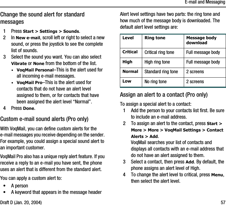 E-mail and MessagingDraft D (Jan. 20, 2004) 57Change the sound alert for standard messages1Press Start &gt; Settings &gt; Sounds.2In New e-mail, scroll left or right to select a new sound, or press the joystick to see the complete list of sounds.3Select the sound you want. You can also select Vibrate or None from the bottom of the list. ·VoqMail Personal–This is the alert used for all incoming e-mail messages.·VoqMail Pro–This is the alert used for contacts that do not have an alert level assigned to them, or for contacts that have been assigned the alert level “Normal”. 4Press Done.Custom e-mail sound alerts (Pro only)With VoqMail, you can define custom alerts for the e-mail messages you receive depending on the sender. For example, you could assign a special sound alert to an important customer. VoqMail Pro also has a unique reply alert feature. If you receive a reply to an e-mail you have sent, the phone uses an alert that is different from the standard alert.You can apply a custom alert to:•A person•A keyword that appears in the message headerAlert level settings have two parts: the ring tone and how much of the message body is downloaded. The default alert level settings are:Assign an alert to a contact (Pro only)To assign a special alert to a contact:1Add the person to your contacts list first. Be sure to include an e-mail address.2To assign an alert to the contact, press Start &gt; More &gt; More &gt; VoqMail Settings &gt; Contact Alerts &gt; Add.VoqMail searches your list of contacts and displays all contacts with an e-mail address that do not have an alert assigned to them.3Select a contact, then press Add. By default, the phone assigns an alert level of High.4To change the alert level to critical, press Menu, then select the alert level.Level Ring tone Message body downloadCritical Critical ring tone Full message bodyHigh High ring tone Full message bodyNormal Standard ring tone 2 screensLow No ring tone 2 screens