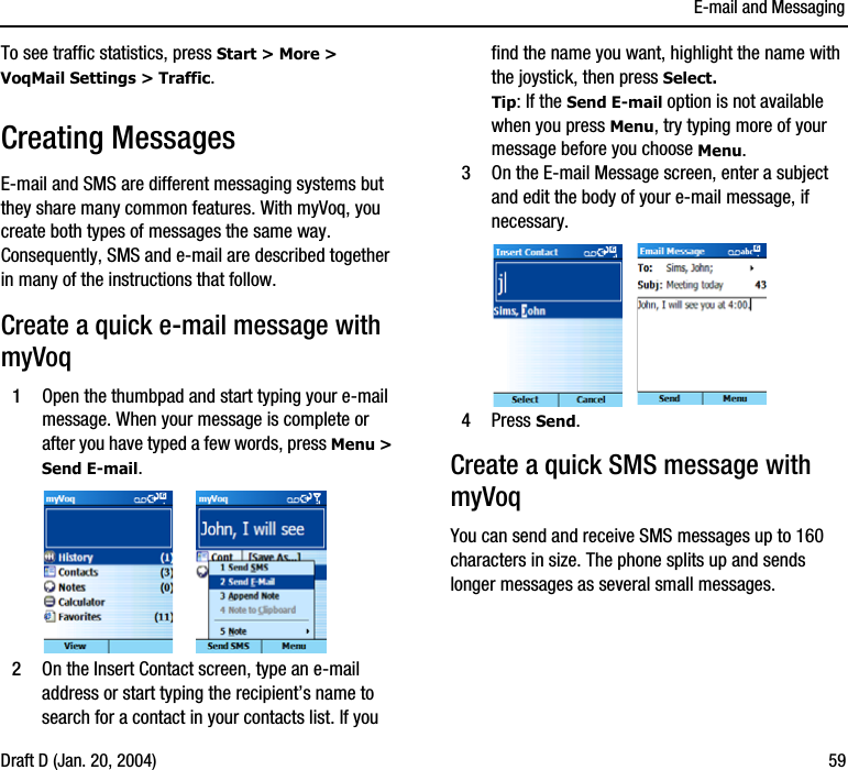 E-mail and MessagingDraft D (Jan. 20, 2004) 59To see traffic statistics, press Start &gt; More &gt; VoqMail Settings &gt; Traffic.Creating MessagesE-mail and SMS are different messaging systems but they share many common features. With myVoq, you create both types of messages the same way. Consequently, SMS and e-mail are described together in many of the instructions that follow.Create a quick e-mail message with myVoq1Open the thumbpad and start typing your e-mail message. When your message is complete or after you have typed a few words, press Menu &gt; Send E-mail. 2On the Insert Contact screen, type an e-mail address or start typing the recipient’s name to search for a contact in your contacts list. If you find the name you want, highlight the name with the joystick, then press Select. Tip: If the Send E-mail option is not available when you press Menu, try typing more of your message before you choose Menu.3On the E-mail Message screen, enter a subject and edit the body of your e-mail message, if necessary. 4Press Send.Create a quick SMS message with myVoqYou can send and receive SMS messages up to 160 characters in size. The phone splits up and sends longer messages as several small messages.