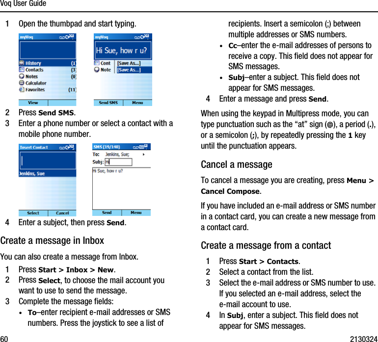 Voq User Guide60 21303241Open the thumbpad and start typing.2Press Send SMS.3Enter a phone number or select a contact with a mobile phone number.4Enter a subject, then press Send.Create a message in InboxYou can also create a message from Inbox.1Press Start &gt; Inbox &gt; New.2Press Select, to choose the mail account you want to use to send the message.3Complete the message fields:·To–enter recipient e-mail addresses or SMS numbers. Press the joystick to see a list of recipients. Insert a semicolon (;) between multiple addresses or SMS numbers.·Cc–enter the e-mail addresses of persons to receive a copy. This field does not appear for SMS messages.·Subj–enter a subject. This field does not appear for SMS messages.4Enter a message and press Send. When using the keypad in Multipress mode, you can type punctuation such as the “at” sign (@), a period (.), or a semicolon (;), by repeatedly pressing the 1 key until the punctuation appears.Cancel a messageTo cancel a message you are creating, press Menu &gt; Cancel Compose.If you have included an e-mail address or SMS number in a contact card, you can create a new message from a contact card.Create a message from a contact1Press Start &gt; Contacts.2Select a contact from the list.3Select the e-mail address or SMS number to use. If you selected an e-mail address, select the e-mail account to use.4In Subj, enter a subject. This field does not appear for SMS messages.