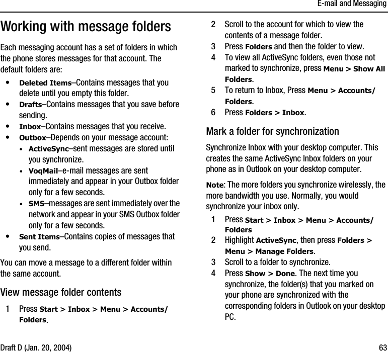 E-mail and MessagingDraft D (Jan. 20, 2004) 63Working with message foldersEach messaging account has a set of folders in which the phone stores messages for that account. The default folders are:•Deleted Items–Contains messages that you delete until you empty this folder.•Drafts–Contains messages that you save before sending.•Inbox–Contains messages that you receive.•Outbox–Depends on your message account:·ActiveSync–sent messages are stored until you synchronize. ·VoqMail–e-mail messages are sent immediately and appear in your Outbox folder only for a few seconds. ·SMS–messages are sent immediately over the network and appear in your SMS Outbox folder only for a few seconds.•Sent Items–Contains copies of messages that you send.You can move a message to a different folder within the same account.View message folder contents1Press Start &gt; Inbox &gt; Menu &gt; Accounts/Folders.2Scroll to the account for which to view the contents of a message folder.3Press Folders and then the folder to view. 4To view all ActiveSync folders, even those not marked to synchronize, press Menu &gt; Show All Folders.5To return to Inbox, Press Menu &gt; Accounts/Folders.6Press Folders &gt; Inbox.Mark a folder for synchronizationSynchronize Inbox with your desktop computer. This creates the same ActiveSync Inbox folders on your phone as in Outlook on your desktop computer.Note: The more folders you synchronize wirelessly, the more bandwidth you use. Normally, you would synchronize your inbox only.1Press Start &gt; Inbox &gt; Menu &gt; Accounts/Folders2Highlight ActiveSync, then press Folders &gt; Menu &gt; Manage Folders.3Scroll to a folder to synchronize.4Press Show &gt; Done. The next time you synchronize, the folder(s) that you marked on your phone are synchronized with the corresponding folders in Outlook on your desktop PC.