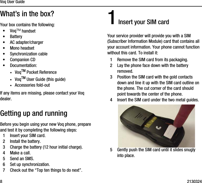 Voq User Guide82130324What’s in the box?Your box contains the following:•VoqTM handset•Battery•AC adapter/charger•Mono headset•Synchronization cable•Companion CD•Documentation:·VoqTM Pocket Reference·VoqTM User Guide (this guide)·Accessories fold-outIf any items are missing, please contact your Voq dealer.Getting up and runningBefore you begin using your new Voq phone, prepare and test it by completing the following steps:1Insert your SIM card.2Install the battery.3Charge the battery (12 hour initial charge).4Make a call.5Send an SMS.6Set up synchronization.7Check out the “Top ten things to do next”.1 Insert your SIM cardYour service provider will provide you with a SIM (Subscriber Information Module) card that contains all your account information. Your phone cannot function without this card. To install it:1Remove the SIM card from its packaging.2Lay the phone face down with the battery removed. 3Position the SIM card with the gold contacts down and line it up with the SIM card outline on the phone. The cut corner of the card should point towards the center of the phone.4Insert the SIM card under the two metal guides.5Gently push the SIM card until it slides snugly into place.