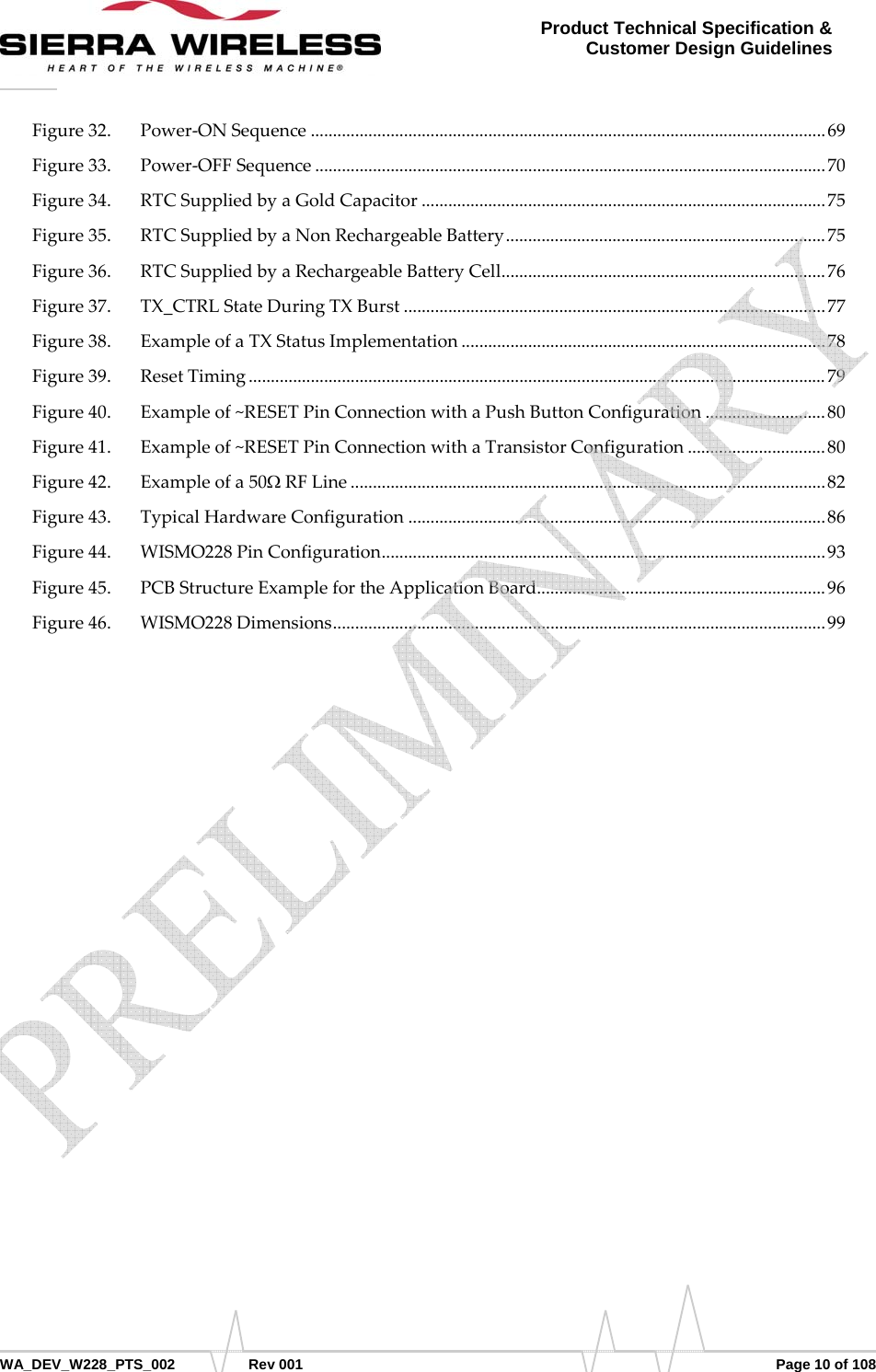      WA_DEV_W228_PTS_002 Rev 001  Page 10 of 108 Product Technical Specification &amp; Customer Design Guidelines Figure32. Power‐ONSequence....................................................................................................................69 Figure33. Power‐OFFSequence...................................................................................................................70 Figure34. RTCSuppliedbyaGoldCapacitor...........................................................................................75 Figure35. RTCSuppliedbyaNonRechargeableBattery........................................................................75 Figure36. RTCSuppliedbyaRechargeableBatteryCell.........................................................................76 Figure37. TX_CTRLStateDuringTXBurst...............................................................................................77 Figure38. ExampleofaTXStatusImplementation..................................................................................78 Figure39. ResetTiming..................................................................................................................................79 Figure40. Exampleof~RESETPinConnectionwithaPushButtonConfiguration...........................80 Figure41. Exampleof~RESETPinConnectionwithaTransistorConfiguration...............................80 Figure42. Exampleofa50ΩRFLine...........................................................................................................82 Figure43. TypicalHardwareConfiguration..............................................................................................86 Figure44. WISMO228PinConfiguration....................................................................................................93 Figure45. PCBStructureExamplefortheApplicationBoard.................................................................96 Figure46. WISMO228Dimensions...............................................................................................................99    