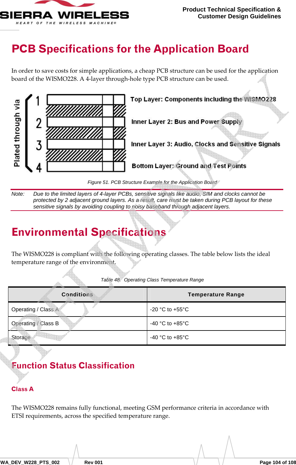      WA_DEV_W228_PTS_002 Rev 001  Page 104 of 108 Product Technical Specification &amp; Customer Design Guidelines PCB Specifications for the Application Board Inordertosavecostsforsimpleapplications,acheapPCBstructurecanbeusedfortheapplicationboardoftheWISMO228.A4‐layerthrough‐holetypePCBstructurecanbeused.Figure 51. PCB Structure Example for the Application Board Note:   Due to the limited layers of 4-layer PCBs, sensitive signals like audio, SIM and clocks cannot be protected by 2 adjacent ground layers. As a result, care must be taken during PCB layout for these sensitive signals by avoiding coupling to noisy baseband through adjacent layers. Environmental Specifications TheWISMO228iscompliantwiththefollowingoperatingclasses.Thetablebelowliststheidealtemperaturerangeoftheenvironment.Table 48.  Operating Class Temperature Range Conditions  Temperature Range Operating / Class A  -20 °C to +55°C Operating / Class B   -40 °C to +85°C Storage  -40 °C to +85°C Function Status Classification Class A TheWISMO228remainsfullyfunctional,meetingGSMperformancecriteriainaccordancewithETSIrequirements,acrossthespecifiedtemperaturerange.   