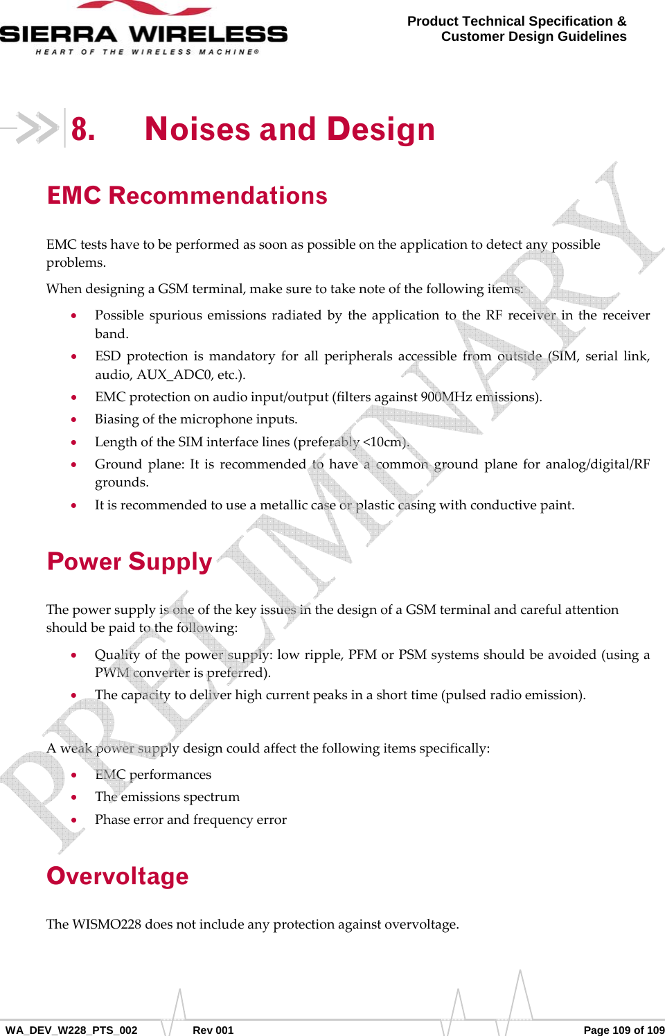      WA_DEV_W228_PTS_002 Rev 001  Page 109 of 109 Product Technical Specification &amp; Customer Design Guidelines 8. Noises and Design EMC Recommendations EMCtestshavetobeperformedassoonaspossibleontheapplicationtodetectanypossibleproblems.WhendesigningaGSMterminal,makesuretotakenoteofthefollowingitems:• PossiblespuriousemissionsradiatedbytheapplicationtotheRFreceiverinthereceiverband.• ESDprotectionismandatoryforallperipheralsaccessiblefromoutside(SIM,seriallink,audio,AUX_ADC0,etc.).• EMCprotectiononaudioinput/output(filtersagainst900MHzemissions).• Biasingofthemicrophoneinputs.• LengthoftheSIMinterfacelines(preferably&lt;10cm).• Groundplane:Itisrecommendedtohaveacommongroundplaneforanalog/digital/RFgrounds.• Itisrecommendedtouseametalliccaseorplasticcasingwithconductivepaint.Power Supply ThepowersupplyisoneofthekeyissuesinthedesignofaGSMterminalandcarefulattentionshouldbepaidtothefollowing:• Qualityofthepowersupply:lowripple,PFMorPSMsystemsshouldbeavoided(usingaPWMconverterispreferred).• Thecapacitytodeliverhighcurrentpeaksinashorttime(pulsedradioemission).Aweakpowersupplydesigncouldaffectthefollowingitemsspecifically:• EMCperformances• Theemissionsspectrum• PhaseerrorandfrequencyerrorOvervoltage TheWISMO228doesnotincludeanyprotectionagainstovervoltage.   