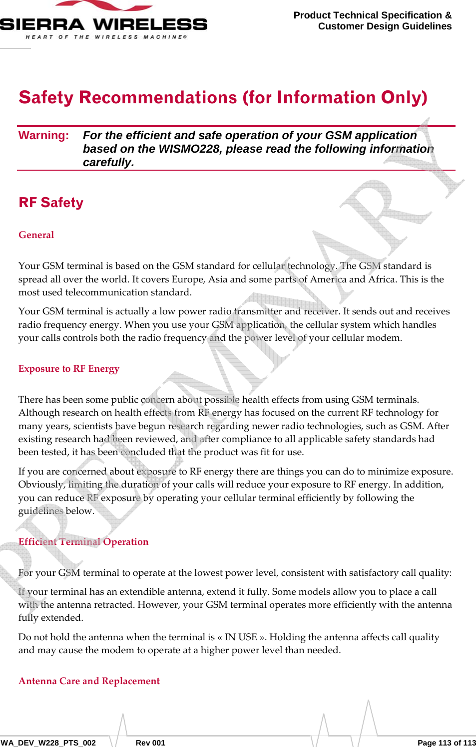      WA_DEV_W228_PTS_002 Rev 001  Page 113 of 113 Product Technical Specification &amp; Customer Design Guidelines Safety Recommendations (for Information Only) Warning:   For the efficient and safe operation of your GSM application based on the WISMO228, please read the following information carefully. RF Safety GeneralYourGSMterminalisbasedontheGSMstandardforcellulartechnology.TheGSMstandardisspreadallovertheworld.ItcoversEurope,AsiaandsomepartsofAmericaandAfrica.Thisisthemostusedtelecommunicationstandard.YourGSMterminalisactuallyalowpowerradiotransmitterandreceiver.Itsendsoutandreceivesradiofrequencyenergy.WhenyouuseyourGSMapplication,thecellularsystemwhichhandlesyourcallscontrolsboththeradiofrequencyandthepowerlevelofyourcellularmodem.ExposuretoRFEnergyTherehasbeensomepublicconcernaboutpossiblehealtheffectsfromusingGSMterminals.AlthoughresearchonhealtheffectsfromRFenergyhasfocusedonthecurrentRFtechnologyformanyyears,scientistshavebegunresearchregardingnewerradiotechnologies,suchasGSM.Afterexistingresearchhadbeenreviewed,andaftercompliancetoallapplicablesafetystandardshadbeentested,ithasbeenconcludedthattheproductwasfitforuse.IfyouareconcernedaboutexposuretoRFenergytherearethingsyoucandotominimizeexposure.Obviously,limitingthedurationofyourcallswillreduceyourexposuretoRFenergy.Inaddition,youcanreduceRFexposurebyoperatingyourcellularterminalefficientlybyfollowingtheguidelinesbelow.EfficientTerminalOperationForyourGSMterminaltooperateatthelowestpowerlevel,consistentwithsatisfactorycallquality:Ifyourterminalhasanextendibleantenna,extenditfully.Somemodelsallowyoutoplaceacallwiththeantennaretracted.However,yourGSMterminaloperatesmoreefficientlywiththeantennafullyextended.Donotholdtheantennawhentheterminalis«INUSE».Holdingtheantennaaffectscallqualityandmaycausethemodemtooperateatahigherpowerlevelthanneeded.AntennaCareandReplacement   