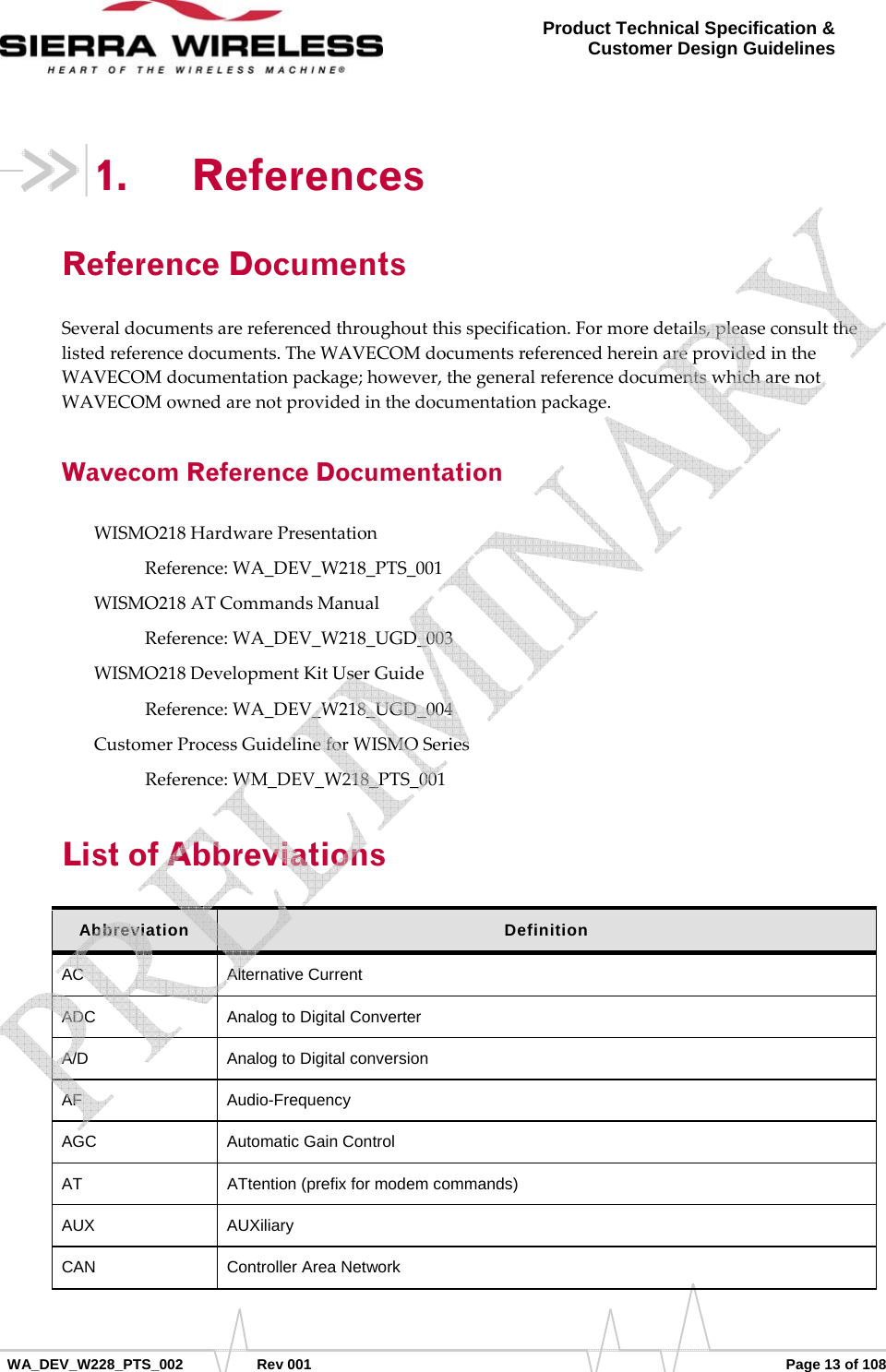      WA_DEV_W228_PTS_002 Rev 001  Page 13 of 108 Product Technical Specification &amp; Customer Design Guidelines 1. References Reference Documents Severaldocumentsarereferencedthroughoutthisspecification.Formoredetails,pleaseconsultthelistedreferencedocuments.TheWAVECOMdocumentsreferencedhereinareprovidedintheWAVECOMdocumentationpackage;however,thegeneralreferencedocumentswhicharenotWAVECOMownedarenotprovidedinthedocumentationpackage.Wavecom Reference Documentation WISMO218HardwarePresentationReference:WA_DEV_W218_PTS_001WISMO218ATCommandsManualReference:WA_DEV_W218_UGD_003WISMO218DevelopmentKitUserGuideReference:WA_DEV_W218_UGD_004CustomerProcessGuidelineforWISMOSeriesReference:WM_DEV_W218_PTS_001List of Abbreviations Abbreviation  Definition AC Alternative Current ADC  Analog to Digital Converter A/D  Analog to Digital conversion AF Audio-Frequency AGC  Automatic Gain Control AT  ATtention (prefix for modem commands) AUX AUXiliary CAN Controller Area Network    
