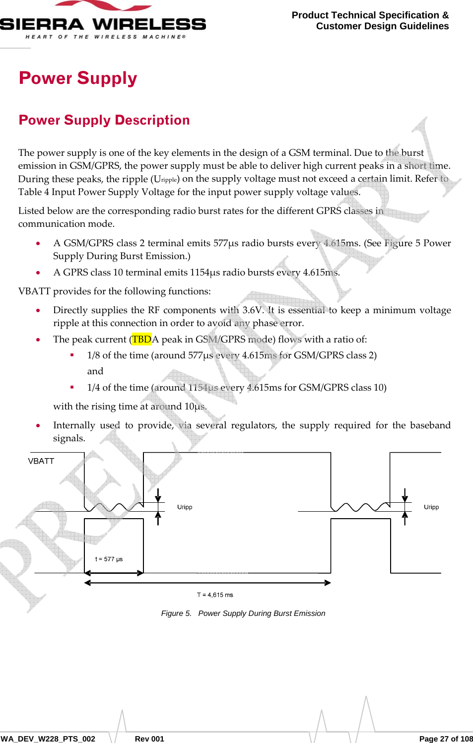      WA_DEV_W228_PTS_002 Rev 001  Page 27 of 108 Product Technical Specification &amp; Customer Design Guidelines Power Supply Power Supply Description ThepowersupplyisoneofthekeyelementsinthedesignofaGSMterminal.DuetotheburstemissioninGSM/GPRS,thepowersupplymustbeabletodeliverhighcurrentpeaksinashorttime.Duringthesepeaks,theripple(Uripple)onthesupplyvoltagemustnotexceedacertainlimit.RefertoTable4InputPowerSupplyVoltagefortheinputpowersupplyvoltagevalues.ListedbelowarethecorrespondingradioburstratesforthedifferentGPRSclassesincommunicationmode.• AGSM/GPRSclass2terminalemits577μsradioburstsevery4.615ms.(SeeFigure5PowerSupplyDuringBurstEmission.)• AGPRSclass10terminalemits1154μsradioburstsevery4.615ms.VBATTprovidesforthefollowingfunctions:• DirectlysuppliestheRFcomponentswith3.6V.Itisessentialtokeepaminimumvoltagerippleatthisconnectioninordertoavoidanyphaseerror.• Thepeakcurrent(TBDApeakinGSM/GPRSmode)flowswitharatioof: 1/8ofthetime(around577μsevery4.615msforGSM/GPRSclass2)and 1/4ofthetime(around1154μsevery4.615msforGSM/GPRSclass10)withtherisingtimeataround10μs.• Internallyusedtoprovide,viaseveralregulators,thesupplyrequiredforthebasebandsignals.Figure 5.  Power Supply During Burst Emission    