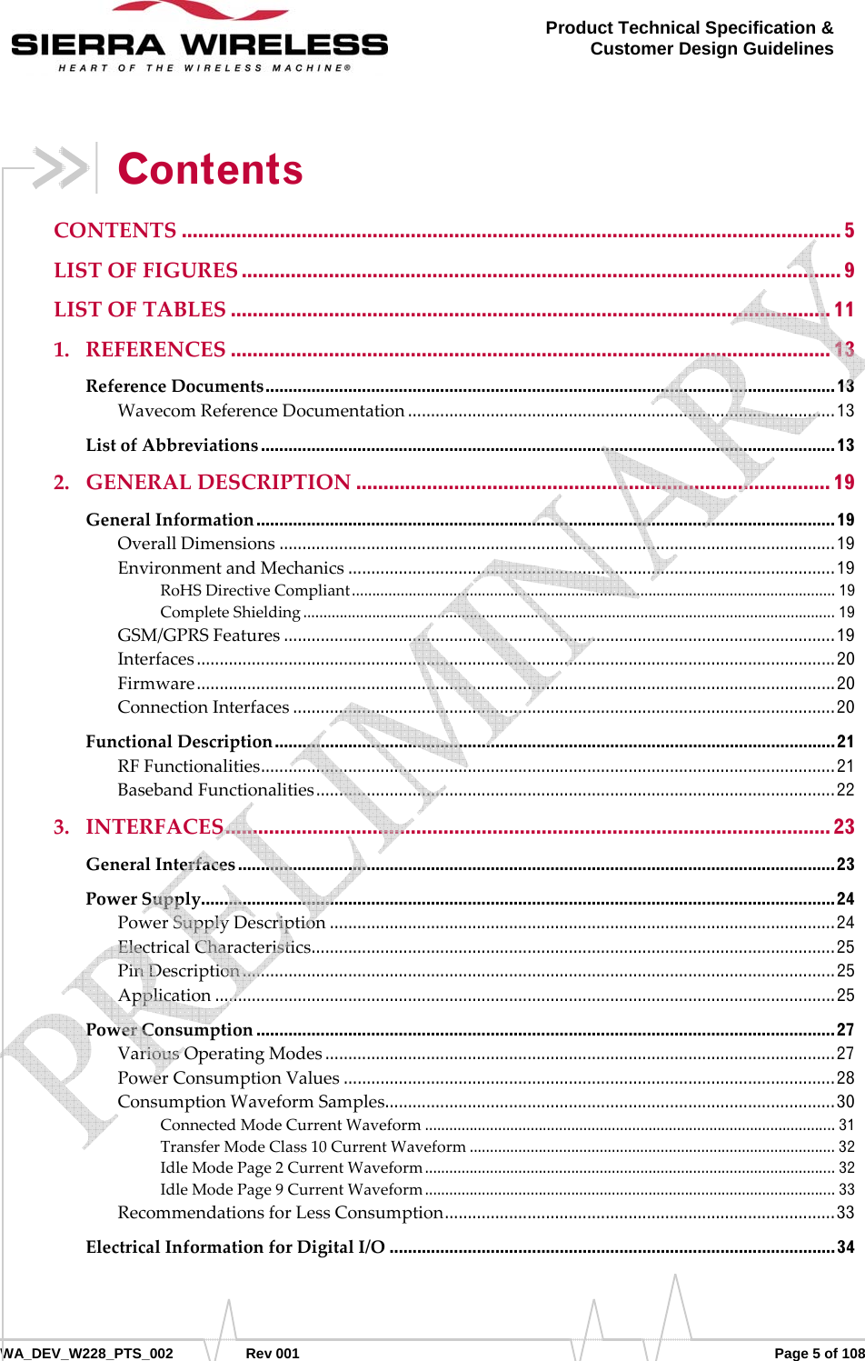      WA_DEV_W228_PTS_002 Rev 001  Page 5 of 108 Product Technical Specification &amp; Customer Design Guidelines Contents CONTENTS ......................................................................................................................... 5 LISTOFFIGURES .............................................................................................................. 9 LISTOFTABLES .............................................................................................................. 11 1. REFERENCES .............................................................................................................. 13 ReferenceDocuments ............................................................................................................................ 13 WavecomReferenceDocumentation ............................................................................................. 13 ListofAbbreviations ............................................................................................................................. 13 2. GENERALDESCRIPTION ....................................................................................... 19 GeneralInformation .............................................................................................................................. 19 OverallDimensions ......................................................................................................................... 19 EnvironmentandMechanics .......................................................................................................... 19 RoHSDirectiveCompliant .......................................................................................................................  19 CompleteShielding ................................................................................................................................... 19 GSM/GPRSFeatures ........................................................................................................................ 19 Interfaces ........................................................................................................................................... 20 Firmware ........................................................................................................................................... 20 ConnectionInterfaces ...................................................................................................................... 20 FunctionalDescription .......................................................................................................................... 21 RFFunctionalities ............ ......... ........ ......... ........... ......... ......... ........... ......... ........ ......... ........... ......... . 21 BasebandFunctionalities ................................................................................................................. 22 3. INTERFACES ............................................................................................................... 23 GeneralInterfaces .................................................................................................................................. 23 PowerSupply .......................................................................................................................................... 24 PowerSupplyDescription .............................................................................................................. 24 ElectricalCharacteristics ............ ...... ....... ......... ...... ....... ....... ........ ....... ....... ...... ....... ........ ....... ....... ... 25 PinDescription ................................................................................................................................. 25 Application ....................................................................................................................................... 25 PowerConsumption .............................................................................................................................. 27 VariousOperatingModes ............................................................................................................... 27 PowerConsumptionValues ........................................................................................................... 28 ConsumptionWaveformSamples ....... .. .. .. ... .. .... .. ... .. .. .. .. ... .. .. .. .. ..... .. .. .. .. ... .. .. .. .. ... .. .... .. ... .. .. .. .. ... .. . 30 ConnectedModeCurrentWaveform ..................................................................................................... 31 TransferModeClass10CurrentWaveform .......................................................................................... 32 IdleModePage2CurrentWaveform .....................................................................................................  32 IdleModePage9CurrentWaveform .....................................................................................................  33 RecommendationsforLessConsumption ..................................................................................... 33 ElectricalInformationforDigitalI/O ................................................................................................. 34    