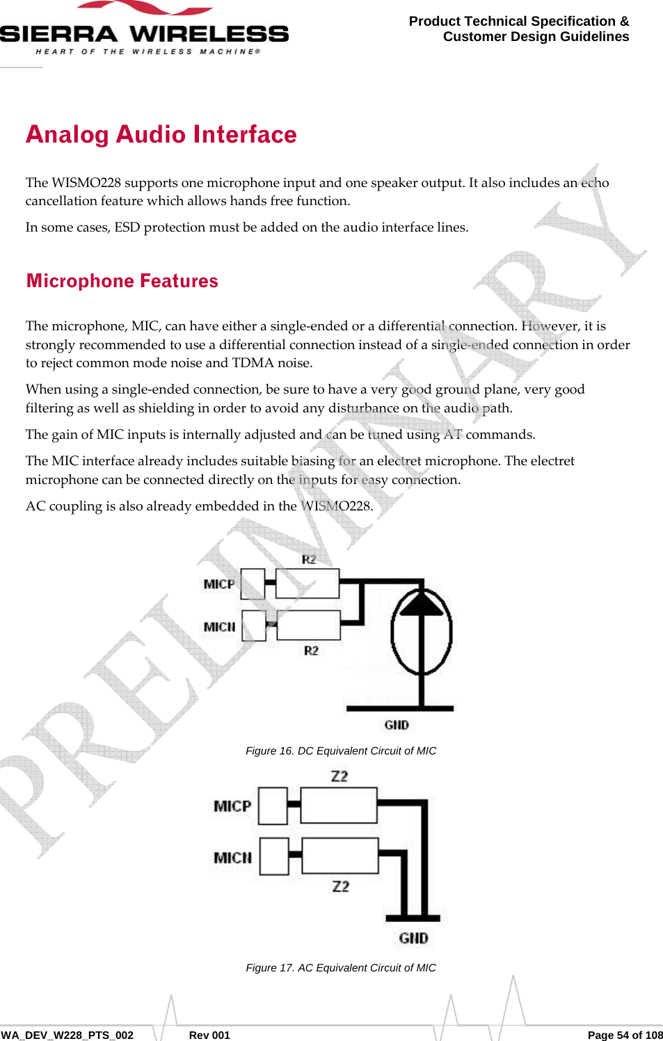      WA_DEV_W228_PTS_002 Rev 001  Page 54 of 108 Product Technical Specification &amp; Customer Design Guidelines Analog Audio Interface TheWISMO228supportsonemicrophoneinputandonespeakeroutput.Italsoincludesanechocancellationfeaturewhichallowshandsfreefunction.Insomecases,ESDprotectionmustbeaddedontheaudiointerfacelines.Microphone Features Themicrophone,MIC,canhaveeitherasingle‐endedoradifferentialconnection.However,itisstronglyrecommendedtouseadifferentialconnectioninsteadofasingle‐endedconnectioninordertorejectcommonmodenoiseandTDMAnoise.Whenusingasingle‐endedconnection,besuretohaveaverygoodgroundplane,verygoodfilteringaswellasshieldinginordertoavoidanydisturbanceontheaudiopath.ThegainofMICinputsisinternallyadjustedandcanbetunedusingATcommands.TheMICinterfacealreadyincludessuitablebiasingforanelectretmicrophone.Theelectretmicrophonecanbeconnecteddirectlyontheinputsforeasyconnection.ACcouplingisalsoalreadyembeddedintheWISMO228.Figure 16. DC Equivalent Circuit of MIC Figure 17. AC Equivalent Circuit of MIC    