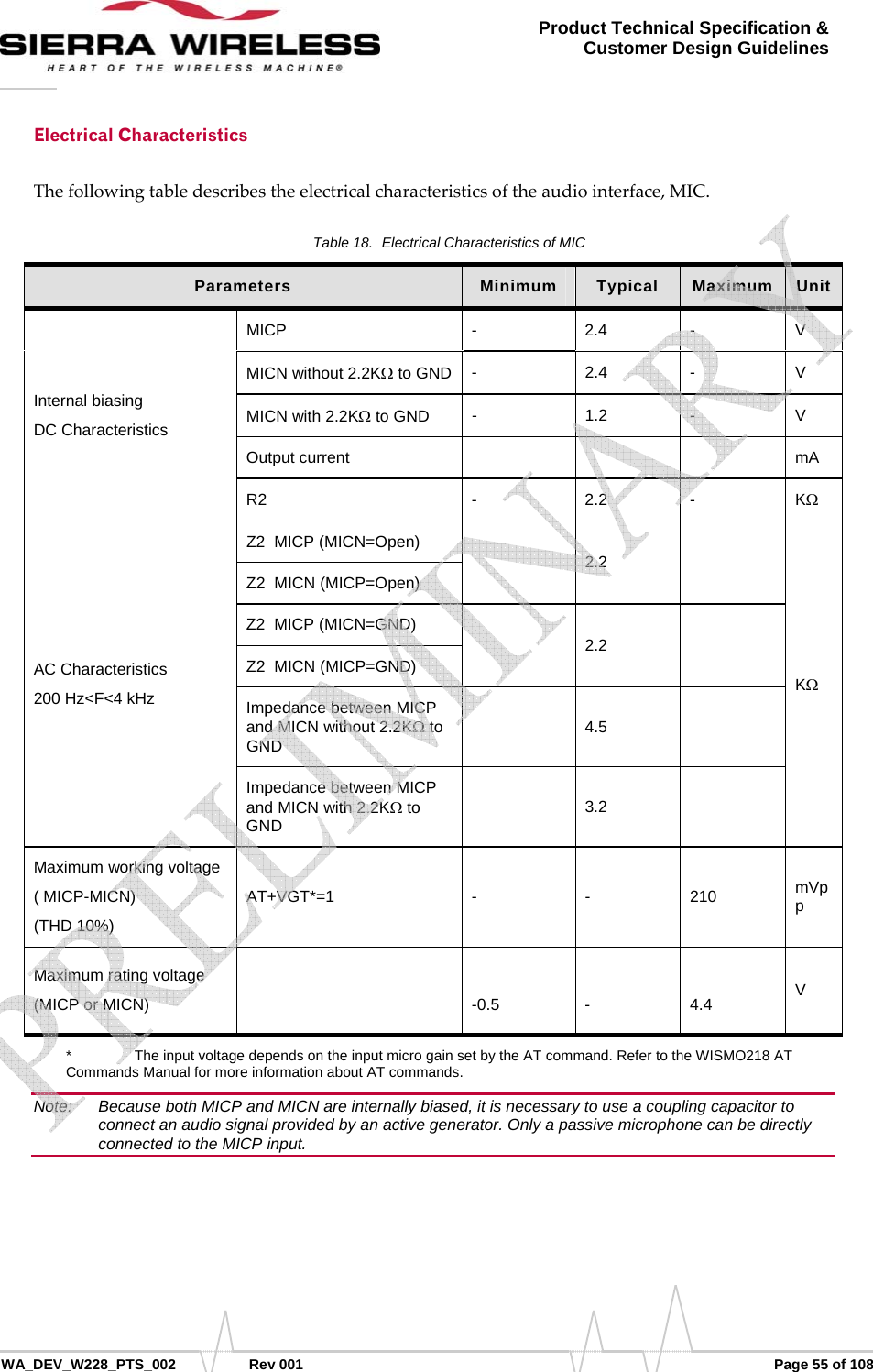      WA_DEV_W228_PTS_002 Rev 001  Page 55 of 108 Product Technical Specification &amp; Customer Design Guidelines Electrical Characteristics Thefollowingtabledescribestheelectricalcharacteristicsoftheaudiointerface,MIC.Table 18.  Electrical Characteristics of MIC Parameters  Minimum  Typical  Maximum  Unit Internal biasing  DC Characteristics MICP - 2.4 - V MICN without 2.2KΩ to GND  - 2.4 - V MICN with 2.2KΩ to GND  - 1.2 - V Output current        mA R2 - 2.2 - KΩ AC Characteristics 200 Hz&lt;F&lt;4 kHz Z2  MICP (MICN=Open)  2.2  KΩ Z2  MICN (MICP=Open) Z2  MICP (MICN=GND)  2.2  Z2  MICN (MICP=GND) Impedance between MICP and MICN without 2.2KΩ to GND   4.5  Impedance between MICP and MICN with 2.2KΩ to GND   3.2  Maximum working voltage  ( MICP-MICN) (THD 10%)  AT+VGT*=1  - -  210  mVpp Maximum rating voltage (MICP or MICN)    -0.5  -  4.4  V *    The input voltage depends on the input micro gain set by the AT command. Refer to the WISMO218 AT Commands Manual for more information about AT commands. Note:   Because both MICP and MICN are internally biased, it is necessary to use a coupling capacitor to connect an audio signal provided by an active generator. Only a passive microphone can be directly connected to the MICP input.    