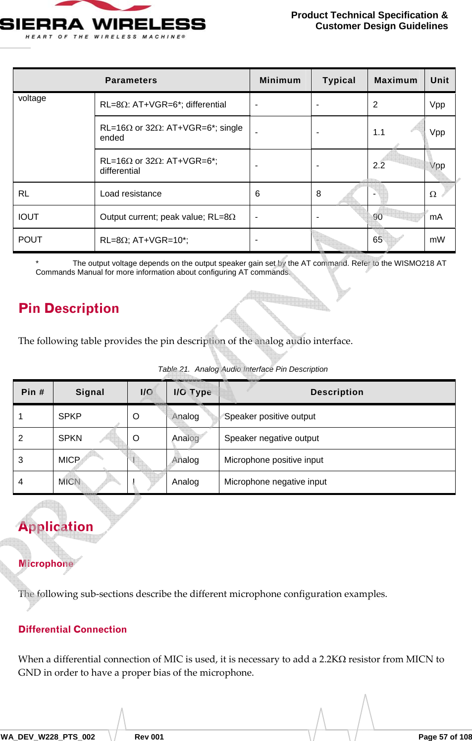      WA_DEV_W228_PTS_002 Rev 001  Page 57 of 108 Product Technical Specification &amp; Customer Design Guidelines Parameters  Minimum  Typical  Maximum  Unit voltage  RL=8Ω: AT+VGR=6*; differential  - - 2 Vpp RL=16Ω or 32Ω: AT+VGR=6*; single ended  - - 1.1 Vpp RL=16Ω or 32Ω: AT+VGR=6*; differential  - - 2.2 Vpp RL Load resistance  6 8 - Ω IOUT  Output current; peak value; RL=8Ω - - 90 mA POUT  RL=8Ω; AT+VGR=10*;  - - 65 mW *    The output voltage depends on the output speaker gain set by the AT command. Refer to the WISMO218 AT Commands Manual for more information about configuring AT commands. Pin Description Thefollowingtableprovidesthepindescriptionoftheanalogaudiointerface.Table 21.  Analog Audio Interface Pin Description Pin #   Signal  I/O  I/O Type  Description 1 SPKP  O Analog Speaker positive output 2 SPKN  O Analog Speaker negative output 3 MICP  I  Analog Microphone positive input 4 MICN  I  Analog Microphone negative input Application Microphone Thefollowingsub‐sectionsdescribethedifferentmicrophoneconfigurationexamples.Differential Connection WhenadifferentialconnectionofMICisused,itisnecessarytoadda2.2KΩresistorfromMICNtoGNDinordertohaveaproperbiasofthemicrophone.   