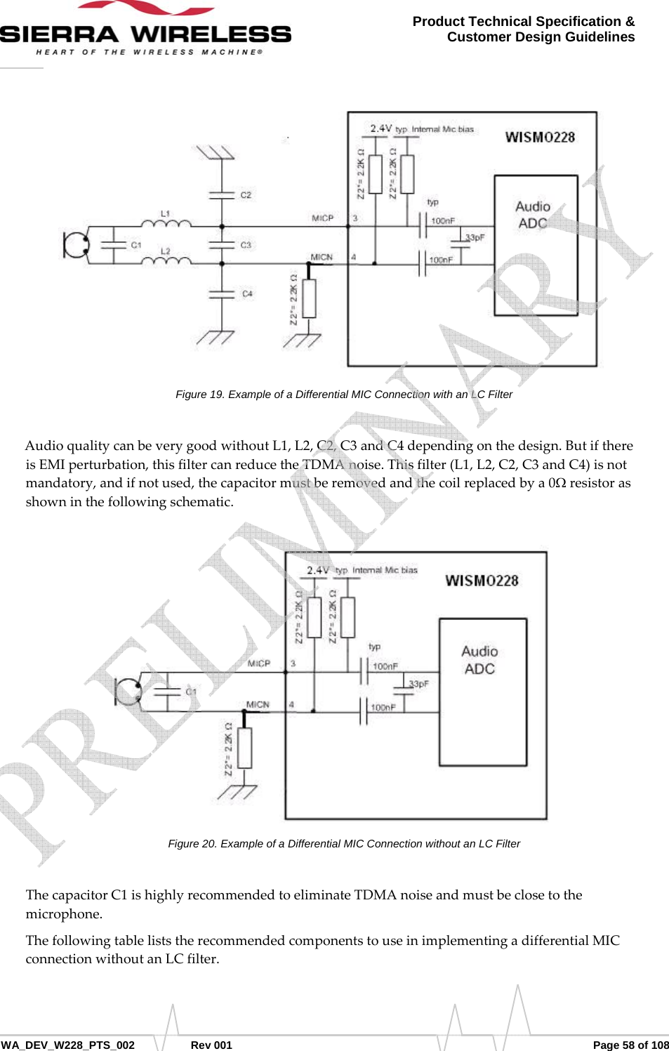      WA_DEV_W228_PTS_002 Rev 001  Page 58 of 108 Product Technical Specification &amp; Customer Design Guidelines Figure 19. Example of a Differential MIC Connection with an LC Filter AudioqualitycanbeverygoodwithoutL1,L2,C2,C3andC4dependingonthedesign.ButifthereisEMIperturbation,thisfiltercanreducetheTDMAnoise.Thisfilter(L1,L2,C2,C3andC4)isnotmandatory,andifnotused,thecapacitormustberemovedandthecoilreplacedbya0Ωresistorasshowninthefollowingschematic.Figure 20. Example of a Differential MIC Connection without an LC Filter ThecapacitorC1ishighlyrecommendedtoeliminateTDMAnoiseandmustbeclosetothemicrophone.ThefollowingtableliststherecommendedcomponentstouseinimplementingadifferentialMICconnectionwithoutanLCfilter.   