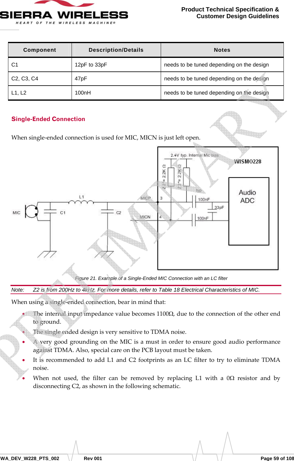      WA_DEV_W228_PTS_002 Rev 001  Page 59 of 108 Product Technical Specification &amp; Customer Design Guidelines Component  Description/Details  Notes C1  12pF to 33pF  needs to be tuned depending on the design C2, C3, C4  47pF  needs to be tuned depending on the design L1, L2  100nH  needs to be tuned depending on the design Single-Ended Connection Whensingle‐endedconnectionisusedforMIC,MICNisjustleftopen.Figure 21. Example of a Single-Ended MIC Connection with an LC filter Note:   Z2 is from 200Hz to 4kHz. For more details, refer to Table 18 Electrical Characteristics of MIC. Whenusingasingle‐endedconnection,bearinmindthat:• Theinternalinputimpedancevaluebecomes1100Ω,duetotheconnectionoftheotherendtoground.• ThesingleendeddesignisverysensitivetoTDMAnoise.• AverygoodgroundingontheMICisamustinordertoensuregoodaudioperformanceagainstTDMA.Also,specialcareonthePCBlayoutmustbetaken.• ItisrecommendedtoaddL1andC2footprintsasanLCfiltertotrytoeliminateTDMAnoise.• Whennotused,thefiltercanberemovedbyreplacingL1witha0ΩresistorandbydisconnectingC2,asshowninthefollowingschematic.   