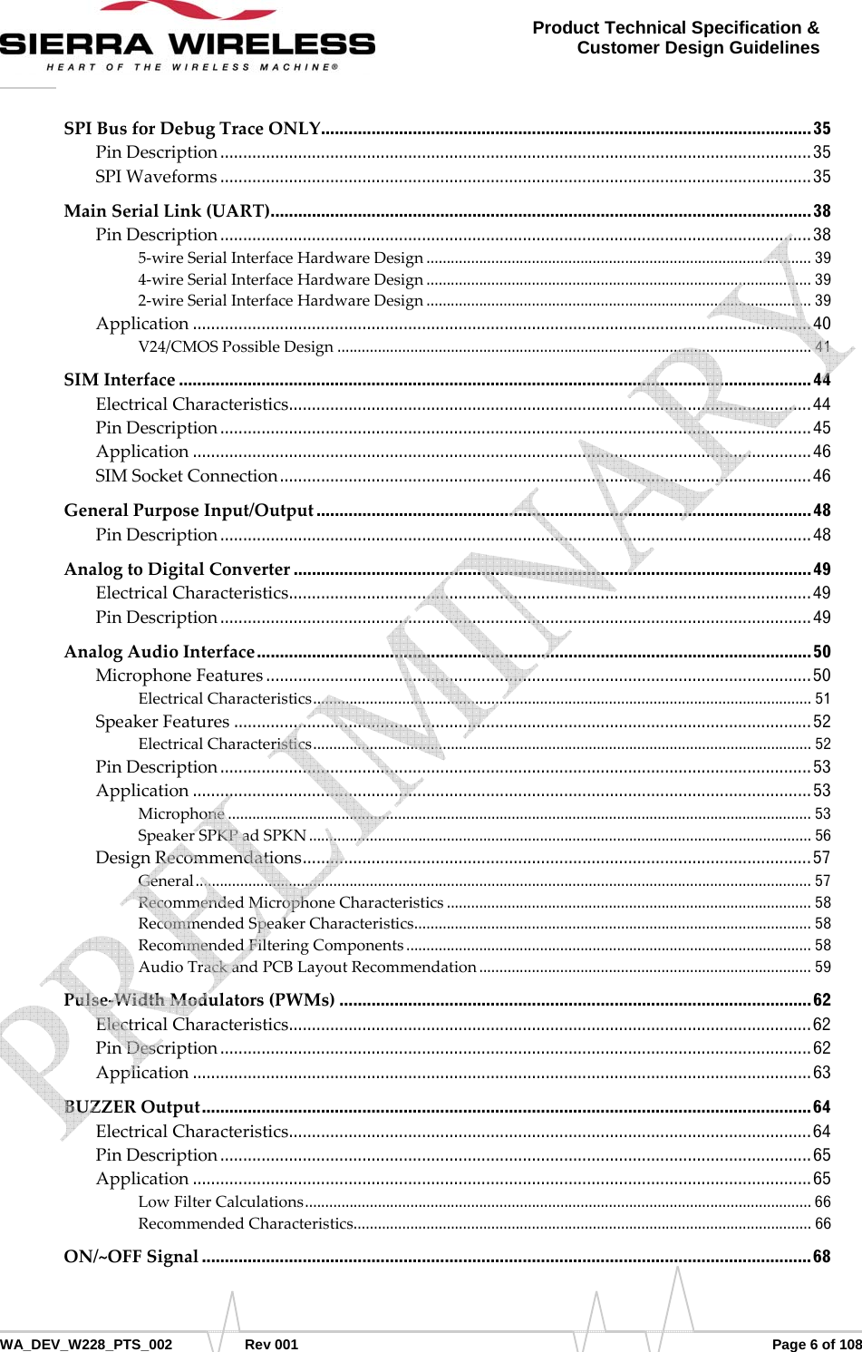      WA_DEV_W228_PTS_002 Rev 001  Page 6 of 108 Product Technical Specification &amp; Customer Design Guidelines SPIBusforDebugTraceONLY ......... ....... ...... ....... ....... ........ ....... ....... ...... ......... ....... ...... ....... ...... ........ 35 PinDescription ................................................................................................................................. 35 SPIWaveforms ................................................................................................................................. 35 MainSerialLink(UART) ................ .... ....... .... ..... .... .... ..... .... ....... .... ..... .... .... ..... ...... ..... .... .... ..... .... ..... ... 38 PinDescription ................................................................................................................................. 38 5‐wireSerialInterfaceHardwareDesign ............................................................................................... 39 4‐wireSerialInterfaceHardwareDesign ............................................................................................... 39 2‐wireSerialInterfaceHardwareDesign ............................................................................................... 39 Application ....................................................................................................................................... 40 V24/CMOSPossibleDesign ..................................................................................................................... 41 SIMInterface .......................................................................................................................................... 44 ElectricalCharacteristics ............ ...... ....... ......... ...... ....... ....... ........ ....... ....... ...... ....... ........ ....... ....... ... 44 PinDescription ................................................................................................................................. 45 Application ....................................................................................................................................... 46 SIMSocketConnection .................................................................................................................... 46 GeneralPurposeInput/Output ............................................................................................................ 48 PinDescription ................................................................................................................................. 48 AnalogtoDigitalConverter ................................................................................................................. 49 ElectricalCharacteristics ............ ...... ....... ......... ...... ....... ....... ........ ....... ....... ...... ....... ........ ....... ....... ... 49 PinDescription ................................................................................................................................. 49 AnalogAudioInterface ......................................................................................................................... 50 MicrophoneFeatures ....................................................................................................................... 50 ElectricalCharacteristics ...........................................................................................................................  51 SpeakerFeatures .............................................................................................................................. 52 ElectricalCharacteristics ...........................................................................................................................  52 PinDescription ................................................................................................................................. 53 Application ....................................................................................................................................... 53 Microphone ................................................................................................................................................ 53 SpeakerSPKPadSPKN ............................................................................................................................ 56 DesignRecommendations ........... .................. ................... .................. .................... ................. ........  57 General ........................................................................................................................................................ 57 RecommendedMicrophoneCharacteristics .......................................................................................... 58 RecommendedSpeakerCharacteristics ..................................................................................................  58 RecommendedFilteringComponents .................................................................................................... 58 AudioTrackandPCBLayoutRecommendation .................................................................................. 59 Pulse‐WidthModulators(PWMs) ....................................................................................................... 62 ElectricalCharacteristics ............ ...... ....... ......... ...... ....... ....... ........ ....... ....... ...... ....... ........ ....... ....... ... 62 PinDescription ................................................................................................................................. 62 Application ....................................................................................................................................... 63 BUZZEROutput ..................................................................................................................................... 64 ElectricalCharacteristics ............ ...... ....... ......... ...... ....... ....... ........ ....... ....... ...... ....... ........ ....... ....... ... 64 PinDescription ................................................................................................................................. 65 Application ....................................................................................................................................... 65 LowFilterCalculations .............................................................................................................................  66 RecommendedCharacteristics ................................................................................................................. 66 ON/~OFFSignal ..................................................................................................................................... 68    