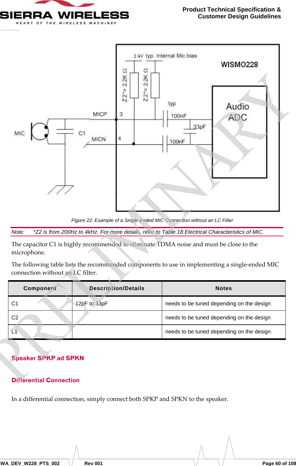      WA_DEV_W228_PTS_002 Rev 001  Page 60 of 108 Product Technical Specification &amp; Customer Design Guidelines Figure 22. Example of a Single-Ended MIC Connection without an LC Filter Note:   *Z2 is from 200Hz to 4kHz. For more details, refer to Table 18 Electrical Characteristics of MIC. ThecapacitorC1ishighlyrecommendedtoeliminateTDMAnoiseandmustbeclosetothemicrophone.Thefollowingtableliststherecommendedcomponentstouseinimplementingasingle‐endedMICconnectionwithoutanLCfilter.Component  Description/Details  Notes C1  12pF to 33pF  needs to be tuned depending on the design C2    needs to be tuned depending on the design L1    needs to be tuned depending on the design Speaker SPKP ad SPKN Differential Connection Inadifferentialconnection,simplyconnectbothSPKPandSPKNtothespeaker.   